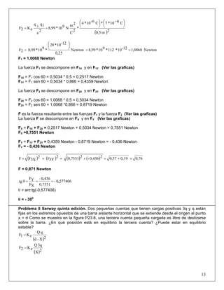 ( )2m0,5
C610*7*C6-10*4
*
2C
2m
N910*8,99
2a
1qq
eK2F 3
⎟
⎠
⎞⎜
⎝
⎛ −
⎟
⎠
⎞⎜
⎝
⎛
==
Newton1,006812-10*112*910*8,99Newton
25,0
12-10*28
*910*8,992F ==
⎟
⎠
⎞⎜
⎝
⎛
=
F1 = 1,0068 Newton
La fuerza F1 se descompone en F1X y en F1Y (Ver las graficas)
F1X = F1 cos 60 = 0,5034 * 0,5 = 0,2517 Newton
F1Y = F1 sen 60 = 0,5034 * 0,866 = 0,4359 Newton
La fuerza F2 se descompone en F2X y en F2Y (Ver las graficas)
F2X = F2 cos 60 = 1,0068 * 0,5 = 0,5034 Newton
F2Y = F2 sen 60 = 1,0068 *0,866 = 0,8719 Newton
F es la fuerza resultante entre las fuerzas F1 y la fuerza F2 (Ver las graficas)
La fuerza F se descompone en FX y en FY (Ver las graficas)
FX = F1X + F2X = 0,2517 Newton + 0,5034 Newton = 0,7551 Newton
FX =0,7551 Newton
FY = F1Y + F2Y = 0,4359 Newton - 0,8719 Newton = - 0,436 Newton
FY = - 0,436 Newton
( ) ( ) ( ) ( ) 0,760,190,5720,436-20,75512
3YF2
3XFF =+=+=+=
F = 0,871 Newton
0,577406-
0,7551
0,436-
XF
YF
θtg ===
θ = arc tg(-0,577406)
θ = - 300
Problema 8 Serway quinta edición. Dos pequeñas cuentas que tienen cargas positivas 3q y q están
fijas en los extremos opuestos de una barra aislante horizontal que se extiende desde el origen al punto
x = d Como se muestra en la figura P23.8, una tercera cuenta pequeña cargada es libre de deslizarse
sobre la barra. ¿En qué posición está en equilibrio la tercera cuenta? ¿Puede estar en equilibrio
estable?
( )2X-d
qQ
eK1F =
( )2X
3qQ
eK2F =
13
 