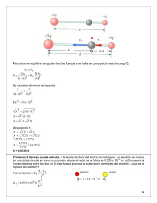 F2 F1
X d -X
Q
Para estar en equilibrio se igualan las dos fuerzas y se halla en que posición esta la carga Q.
F1 = F2
( ) ( )2X
3qQ
eK
2X-d
qQ
eK =
Se cancelan términos semejantes
( ) ( )2X
3
2X-d
1
=
( ) ( )2X-d32X =
( )2X-d32X =
( )X-d3X =
X3-d3X =
Despejando X
d3X3X =+
d1,732X1,732X =+
d1,732X2,732 =
d0,6339
2,732
d1,732
X ==
X = 0,6339 d
Problema 9 Serway quinta edición. n la teoría de Bohr del átomo de hidrógeno, un electrón se mueve
en una órbita circular en torno a un protón, donde el radio de la órbita es 0.529 x 10-10
m. a) Encuentre la
fuerza eléctrica entre los dos. b) Si esta fuerza provoca la aceleración centrípeta del electrón, ¿cuál es la
rapidez del electrón?
2r
qq
eKelectricaFuerza 21
=
2C
2m
N910x8,9875eK =
14
protónelectrón
r = 5,3 * 10
- 11
m
 