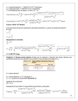 q1 = carga del electrón = - 1,6021917 X 10-19
Coulombios
q2 = carga del protón = 1,6021917 X 10-19
Coulombios
r = es la distancia que los separa = 0,529 x 10 -10
m.
2
m10-10*0,529
C1910*6021917,1*C19-10*1,6021917
*
2C
2m
N910*8,9875
2r
qq
eKelectricaFuerza 21
⎟
⎠
⎞⎜
⎝
⎛
⎟
⎠
⎞⎜
⎝
⎛ −
⎟
⎠
⎞⎜
⎝
⎛
==
Newton18-10*9,17447*910*8,9875
2m2010*2798,0
2C3810*567018,2
*
2C
2m
N910*8,9875electricaFuerza =
−
−
=
Fuerza = 82,45 *10-9
Newton
b) Si esta fuerza provoca la aceleración centrípeta del electrón, ¿cuál es la rapidez del electrón?
F = m a
r
2v
a =
r
2v
*mF =
Despejando la velocidad.
2V
m
rF
=
2seg
2m1210*787711,4
Kg31-10*9,11
m*
2seg
m
Kg19-10*43,616
Kg31-10*9,11
m10-10*0,529Newton9-10*82,45
m
r*F
V ====
V = 2,188*106
m/seg
Problema 11 Serway quinta edición.¿Cuáles son la magnitud y dirección del campo eléctrico que
equilibrará el peso de a) un electrón y b) un protón? (Use los datos de la tabla 23.1.)
E = campo eléctrico
Fe = fuerza eléctrica = q * E (Ecuación 1)
Fe = m * g (fuerza de la gravedad) (Ecuación 1)
Igualando las ecuaciones
q E = m g
Despejando E para hallar el campo eléctrico del electrón y del protón
Coulombios
Newton
CC
12-10*55,71-
19-10*1,6021917-
Newton31-10*89,2731
19-10*1,6021917-
2seg
m
9,8*kg31-10*9,1095
eq
gem
electronE ==
⎟
⎠
⎞⎜
⎝
⎛
==
15
 