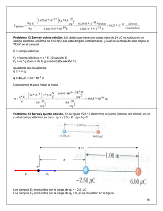 Coulombios
Newton
CC
12-10*10,23
19-10*1,6021917
Newton31-10*16,3915
19-10*1,6021917
2seg
m
9,8*kg27-10*1,67261
pq
gpm
protonE ==
⎟
⎠
⎞⎜
⎝
⎛
==
Problema 12 Serway quinta edición. Un objeto que tiene una carga neta de 24 μC se coloca en un
campo eléctrico uniforme de 610 N/C que está dirigido verticalmente. ¿Cuál es la masa de este objeto si
"flota" en el campo?
E = campo eléctrico
Fe = fuerza eléctrica = q * E (Ecuación 1)
Fe = m * g (fuerza de la gravedad) (Ecuación 1)
Igualando las ecuaciones
q E = m g
q = 24 μC = 24 * 10- 6
C
Despejando m para hallar la masa
kg6-10*1493,87
2seg
m
8,9
2seg
m*kg
*6-10*14640
2seg
m
8,9
C
N
610*C6-10*24
g
E*q
m ==
⎟
⎠
⎞⎜
⎝
⎛
==
Problema 13 Serway quinta edición. En la figura P23.13 determine el punto (distinto del infinito) en el
cual el campo eléctrico es cero. q1 = - 2,5 μ C q2= 6 μ C
Los campos E1 producidos por la carga de q1 = - 2,5 μC
Los campos E2 producidos por la carga de q2 = 6 μC se muestran en la figura
16
P
d
d +1
E1E2
 