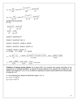 ( ) ( ) 2d
310*22,475
2d
6-10*2,5
*910*8,99
2d
1q
eK1E =
⎟
⎠
⎞⎜
⎝
⎛
==
( ) ( ) ( )21d
310*53,94
21d
6-10*6
*910*8,99
21d
2q
eK2E
+
=
+
⎟
⎠
⎞⎜
⎝
⎛
=
+
=
Igualando las ecuaciones
E1 = E2
( )21d
610*53,94
2d
310*22,475
+
=
( )21d
53,94
2d
22,475
+
=
53,94 d2
= 22,475 (d+1)2
53,94 d2
= 22,475 (d2
+2d +1)
53,94 d2
= 22,475 d2
+ 44,95 d + 22,475
53,94 d2
- 22,475 d2
- 44,95 d - 22,475 = 0
31,465 d2
- 44,95 d - 22,475 = 0
a = 31,465 b = - 44,95 c = - 22,475
62,93
2828,72020,544,95
31,465*2
22,475)(-*31,465*4-244,95)(-(-44,95)-
a2
ca4-2bb-
d
+±
=
±
=
±
=
metros1,82
62,93
114,58
62,93
69,6344,95
62,93
4849,244,95
d ==
+
=
±
=
Problema 15 Serway quinta edición. En la figura P23.7 se muestran tres cargas colocadas en las
esquinas de un triángulo equilátero. a) Calcule el campo eléctrico en la posición de la carga de 2 µC
debido a las cargas de 7 µC y -4 µC. b) Utilice su respuesta a la parte a) para determinar la fuerza sobre
la carga de 2 µC.
a = es la distancia que separa las diferentes cargas = 0,5 m.
q1 = 7 µc = 7 *10
-6
C
q2 = 2 µc = 2*10
-6
C
17
 