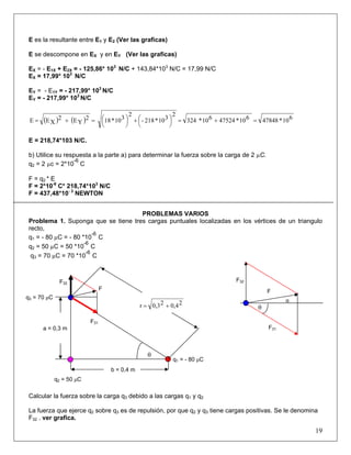 E es la resultante entre E1 y E2 (Ver las graficas)
E se descompone en EX y en EY (Ver las graficas)
EX = - E1X + E2X = - 125,86* 103
N/C + 143,84*103
N/C = 17,99 N/C
EX = 17,99* 103
N/C
EY = - E1Y = - 217,99* 103
N/C
EY = - 217,99* 103
N/C
( ) ( ) 610*47848610*47524610*324
2
310*218-
2
310*182
YE2
XEE =+=⎟
⎠
⎞⎜
⎝
⎛+⎟
⎠
⎞⎜
⎝
⎛=+=
E = 218,74*103 N/C.
b) Utilice su respuesta a la parte a) para determinar la fuerza sobre la carga de 2 µC.
q2 = 2 µc = 2*10
-6
C
F = q2 * E
F = 2*10-6
C* 218,74*103
N/C
F = 437,48*10- 3
NEWTON
PROBLEMAS VARIOS
Problema 1. Suponga que se tiene tres cargas puntuales localizadas en los vértices de un triangulo
recto,
q1 = - 80 µC = - 80 *10
-6
C
q2 = 50 µC = 50 *10
-6
C
q3 = 70 µC = 70 *10
-6
C
F31
F32
θ
α
F
θ
F
F32
F31
q3 = 70 μC
q1 = - 80 μC
a = 0,3 m
b = 0,4 m
q = 50 μC2
20,420,3r +=
Calcular la fuerza sobre la carga q3 debido a las cargas q1 y q2
La fuerza que ejerce q2 sobre q3 es de repulsión, por que q2 y q3 tiene cargas positivas. Se le denomina
F32 . ver grafica.
19
 