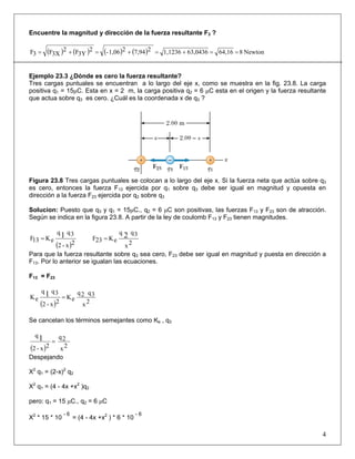 Encuentre la magnitud y dirección de la fuerza resultante F3 ?
( ) ( ) ( ) ( ) Newton864,1663,04361,123627,9421,06-2
3YF2
3XF3F ==+=+=+=
Ejemplo 23.3 ¿Dónde es cero la fuerza resultante?
Tres cargas puntuales se encuentran a lo largo del eje x, como se muestra en la fig. 23.8. La carga
positiva q1 = 15μC. Esta en x = 2 m, la carga positiva q2 = 6 μC esta en el origen y la fuerza resultante
que actua sobre q3 es cero. ¿Cuál es la coordenada x de q3 ?
Figura 23.8 Tres cargas puntuales se colocan a lo largo del eje x. Si la fuerza neta que actúa sobre q3
es cero, entonces la fuerza F13 ejercida por q1 sobre q3 debe ser igual en magnitud y opuesta en
dirección a la fuerza F23 ejercida por q2 sobre q3
Solucion: Puesto que q3 y q1 = 15μC., q2 = 6 μC son positivas, las fuerzas F13 y F23 son de atracción.
Según se indica en la figura 23.8. A partir de la ley de coulomb F13 y F23 tienen magnitudes.
( )2x-2
3qq
eK13F 1=
2x
3qq
eK23F 2=
Para que la fuerza resultante sobre q3 sea cero, F23 debe ser igual en magnitud y puesta en dirección a
F13. Por lo anterior se igualan las ecuaciones.
F13 = F23
( ) 2x
3q2q
eK
2x-2
3qq
eK 1 =
Se cancelan los términos semejantes como Ke , q3
( ) 2x
2q
2x-2
q
1 =
Despejando
X2
q1 = (2-x)2
q2
X2
q1 = (4 - 4x +x2
)q2
pero: q1 = 15 μC., q2 = 6 μC
X2
* 15 * 10
- 6
= (4 - 4x +x2
) * 6 * 10
- 6
4
 