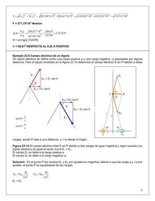 ( ) ( ) ( ) ( ) 66623232
Y
2
X 10*73875,110*28,6223510*11639,8210*249,4710*107,88EEE =+=+=+=
F = 271,79*103
Newton
2,312476
107,88
249,47
310*107,88
310*249,47
XE
YE
tg ====φ
Φ = arc tg(2,312476)
Φ = 66,610
RESPECTO AL EJE X POSITIVO
Ejemplo 23.6 Campo eléctrico de un dipolo
Un dipolo eléctrico se define como una carga positiva q y una carga negativa –q separadas por alguna
distancia. Para el dipolo mostrado en la figura 23.14 determine el campo eléctrico E en P debido a estas
cargas, donde P esta a una distancia y >>a desde el origen.
Figura 23.14 El campo electrico total E en P debido a dos cargas de igual magnitud y signo opuesto (un
dipolo electrico) es igual al vector suma E1 + E2.
El campo E1 se debe a la carga positiva q
El campo E2 se debe a la carga negativa -q
Solucion: En el punto P los campos E1 y E2 son iguales en magnitud, debido a que las carga q y –q son
iguales, el punto P es equidistante de las cargas.
( )2r
q
eK1E =
( )2r
q
eK2E =
E1 = E2
8
θ0
E1Y = E1 sen θ
E1X = E1 cos θ
E1
E2
E2Y = E2 sen θ
E2X = E2 cos θ
θ
r
a
cos
r
y
sen
=
=
θ
θ
 