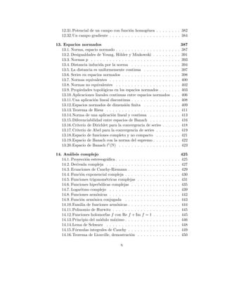 12.31.Potencial de un campo con función homogénea . . . . . . . . 382
12.32.Un campo gradiente . . . . . . . . . . . . . . . . . . . . . . . 384
13. Espacios normados 387
13.1. Norma, espacio normado . . . . . . . . . . . . . . . . . . . . . 387
13.2. Desigualdades de Young, Hölder y Minkowski . . . . . . . . . 391
13.3. Normas p . . . . . . . . . . . . . . . . . . . . . . . . . . . . . 393
13.4. Distancia inducida por la norma . . . . . . . . . . . . . . . . 394
13.5. La distancia es uniformemente continua . . . . . . . . . . . . 397
13.6. Series en espacios normados . . . . . . . . . . . . . . . . . . . 398
13.7. Normas equivalentes . . . . . . . . . . . . . . . . . . . . . . . 400
13.8. Normas no equivalentes . . . . . . . . . . . . . . . . . . . . . 402
13.9. Propiedades topológicas en los espacios normados . . . . . . . 403
13.10.Aplicaciones lineales continuas entre espacios normados . . . 406
13.11.Una aplicación lineal discontinua . . . . . . . . . . . . . . . . 408
13.12.Espacios normados de dimensión finita . . . . . . . . . . . . 409
13.13.Teorema de Riesz . . . . . . . . . . . . . . . . . . . . . . . . 411
13.14.Norma de una aplicación lineal y continua . . . . . . . . . . 413
13.15.Diferenciabilidad entre espacios de Banach . . . . . . . . . . 416
13.16.Criterio de Dirichlet para la convergencia de series . . . . . . 418
13.17.Criterio de Abel para la convergencia de series . . . . . . . . 419
13.18.Espacio de funciones completo y no compacto . . . . . . . . 421
13.19.Espacio de Banach con la norma del supremo . . . . . . . . . 422
13.20.Espacio de Banach l1(N) . . . . . . . . . . . . . . . . . . . . 423
14. Análisis complejo 425
14.1. Proyección estereográfica . . . . . . . . . . . . . . . . . . . . . 425
14.2. Derivada compleja . . . . . . . . . . . . . . . . . . . . . . . . 427
14.3. Ecuaciones de Cauchy-Riemann . . . . . . . . . . . . . . . . . 429
14.4. Función exponencial compleja . . . . . . . . . . . . . . . . . . 430
14.5. Funciones trigonométricas complejas . . . . . . . . . . . . . . 431
14.6. Funciones hiperbólicas complejas . . . . . . . . . . . . . . . . 435
14.7. Logaritmo complejo . . . . . . . . . . . . . . . . . . . . . . . 439
14.8. Funciones armónicas . . . . . . . . . . . . . . . . . . . . . . . 442
14.9. Función armónica conjugada . . . . . . . . . . . . . . . . . . 443
14.10.Familia de funciones armónicas . . . . . . . . . . . . . . . . . 444
14.11.Polinomio de Hurwitz . . . . . . . . . . . . . . . . . . . . . . 445
14.12.Funciones holomorfas f con Re f + Im f = 1 . . . . . . . . . 445
14.13.Principio del módulo máximo . . . . . . . . . . . . . . . . . . 446
14.14.Lema de Schwarz . . . . . . . . . . . . . . . . . . . . . . . . 448
14.15.Fórmulas integrales de Cauchy . . . . . . . . . . . . . . . . . 449
14.16.Teorema de Liouville, demostración . . . . . . . . . . . . . . 450
x
 
