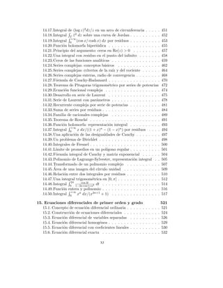 14.17.Integral de (log z)3dz/z en un arco de circunferencia . . . . . 451
14.18.Integral
R
T z̄2 dz sobre una curva de Jordan . . . . . . . . . . 452
14.19.Integral
R +∞
0 (cos x/ cosh x) dx por residuos . . . . . . . . . . 453
14.20.Función holomorfa biperiódica . . . . . . . . . . . . . . . . . 455
14.21.Principio del argumento: ceros en Re(z) > 0 . . . . . . . . . 457
14.22.Una integral con residuo en el punto del infinito . . . . . . . 458
14.23.Ceros de las funciones analı́ticas . . . . . . . . . . . . . . . . 459
14.24.Series complejas: conceptos básicos . . . . . . . . . . . . . . 462
14.25.Series complejas: criterios de la raı́z y del cociente . . . . . . 464
14.26.Series complejas enteras, radio de convergencia . . . . . . . . 468
14.27.Fórmula de Cauchy-Hadamard . . . . . . . . . . . . . . . . . 470
14.28.Teorema de Pitagoras trigonométrico por series de potencias 472
14.29.Ecuación funcional compleja . . . . . . . . . . . . . . . . . . 474
14.30.Desarrollo en serie de Laurent . . . . . . . . . . . . . . . . . 475
14.31.Serie de Laurent con parámetros . . . . . . . . . . . . . . . . 478
14.32.Recurrente compleja por serie de potencias . . . . . . . . . . 481
14.33.Suma de series por residuos . . . . . . . . . . . . . . . . . . . 484
14.34.Familia de racionales complejas . . . . . . . . . . . . . . . . 489
14.35.Teorema de Rouché . . . . . . . . . . . . . . . . . . . . . . . 491
14.36.Función holomorfa: representación integral . . . . . . . . . . 493
14.37.Integral
R +∞
0 x dx/((1 + x)n − (1 − x)n) por residuos . . . . 494
14.38.Una aplicación de las desigualdades de Cauchy . . . . . . . . 497
14.39.Un problema de Dirichlet . . . . . . . . . . . . . . . . . . . . 498
14.40.Integrales de Fresnel . . . . . . . . . . . . . . . . . . . . . . . 500
14.41.Lı́mite de promedios en un polı́gono regular . . . . . . . . . . 501
14.42.Fórmula integral de Cauchy y matriz exponencial . . . . . . 504
14.43.Polinomio de Lagrange-Sylvester, representación integral . . 505
14.44.Transformado de un polinomio complejo . . . . . . . . . . . 507
14.45.Área de una imagen del cı́rculo unidad . . . . . . . . . . . . 509
14.46.Relación entre dos integrales por residuos . . . . . . . . . . . 510
14.47.Una integral trigonométrica en [0, π] . . . . . . . . . . . . . . 512
14.48.Integral
R 2π
0
cos 3t
1−2a cos t+a2 dt . . . . . . . . . . . . . . . . . . . 514
14.49.Función entera y polinomio . . . . . . . . . . . . . . . . . . . 516
14.50.Integral
R +∞
0 xn dx/(x2n+1 + 1) . . . . . . . . . . . . . . . . 517
15. Ecuaciones diferenciales de primer orden y grado 521
15.1. Concepto de ecuación diferencial ordinaria . . . . . . . . . . . 521
15.2. Construcción de ecuaciones diferenciales . . . . . . . . . . . . 524
15.3. Ecuación diferencial de variables separadas . . . . . . . . . . 526
15.4. Ecuación diferencial homogénea . . . . . . . . . . . . . . . . . 529
15.5. Ecuación diferencial con coeficientes lineales . . . . . . . . . . 530
15.6. Ecuación diferencial exacta . . . . . . . . . . . . . . . . . . . 532
xi
 