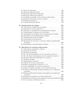 15.7. Factores integrantes . . . . . . . . . . . . . . . . . . . . . . . 534
15.8. Ecuación diferencial lineal . . . . . . . . . . . . . . . . . . . . 539
15.9. Ecuación diferencial de Bernoulli . . . . . . . . . . . . . . . . 544
15.10.Ecuación diferencial de Riccati . . . . . . . . . . . . . . . . . 546
15.11.Cambios de variable en las ecuaciones diferenciales . . . . . . 548
15.12.Ecuación diferencial con paso a polares . . . . . . . . . . . . 551
15.13.Máquina quitanieves . . . . . . . . . . . . . . . . . . . . . . . 552
15.14.Lineal, Bernoulli y Riccati . . . . . . . . . . . . . . . . . . . 553
16. Transformadas de Laplace 557
16.1. Concepto de transformada de Laplace . . . . . . . . . . . . . 557
16.2. Funciones de orden exponencial . . . . . . . . . . . . . . . . . 559
16.3. Existencia y linealidad de la transformada de Laplace . . . . 559
16.4. Transformada de Laplace de las derivadas . . . . . . . . . . . 561
16.5. Propiedades de traslación de las transformadas de Laplace . . 563
16.6. Derivadas de las transformadas de Laplace . . . . . . . . . . . 564
16.7. Transformada inversa de Laplace . . . . . . . . . . . . . . . . 565
16.8. Convolución de dos funciones . . . . . . . . . . . . . . . . . . 568
16.9. Resolución de ecuaciones y sistemas mediante transformadas
de Laplace . . . . . . . . . . . . . . . . . . . . . . . . . . . . . 569
16.10.Miscelánea de transformadas de Laplace . . . . . . . . . . . 571
17. Miscelánea de ecuaciones diferenciales 575
17.1. Trayectorias ortogonales y oblicuas . . . . . . . . . . . . . . . 575
17.2. Ecuación de Clairaut . . . . . . . . . . . . . . . . . . . . . . . 576
17.3. Ecuación de Lagrange . . . . . . . . . . . . . . . . . . . . . . 577
17.4. Ec. dif. lineal homogénea con coef. constantes (orden n) . . . 579
17.5. Ec. dif. lineal no homogénea con coef. constantes (orden n) . 582
17.6. Ecuación diferencial equivalente a un sistema . . . . . . . . . 585
17.7. Ecuación de Euler . . . . . . . . . . . . . . . . . . . . . . . . 586
17.8. Independencia funcional . . . . . . . . . . . . . . . . . . . . . 588
17.9. Cálculo de la matriz exponencial . . . . . . . . . . . . . . . . 589
17.10.Matriz exponencial e inversa de I + tA . . . . . . . . . . . . 593
17.11.Tres propiedades de la matriz exponencial . . . . . . . . . . 595
17.12.Forma de Jordan asociada a una ecuación diferencial . . . . 596
17.13. Sistemas diferenciales lineales homogéneos con coeficientes
constantes . . . . . . . . . . . . . . . . . . . . . . . . . . . . . 598
17.14.Sistemas diferenciales lineales no homogéneos con coeficientes
constantes . . . . . . . . . . . . . . . . . . . . . . . . . . . . . 599
17.15.Soluciones acotadas de un sistema diferencial . . . . . . . . . 602
17.16.Polinomio de Taylor de una solución de una ecuación diferencial603
17.17.Una ecuación en diferencias finitas . . . . . . . . . . . . . . . 604
xii
 