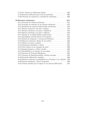 17.18.Un sistema en diferencias finitas . . . . . . . . . . . . . . . . 605
17.19.Ecuación diferencial por serie de potencias . . . . . . . . . . 606
17.20.Teorema de existencia y unicidad de soluciones . . . . . . . . 608
18.Sistemas autónomos 611
18.1. Concepto de sistema autónomo . . . . . . . . . . . . . . . . . 611
18.2. Concepto de solución de un sistema autónomo . . . . . . . . . 612
18.3. Resolución de sistemas diferenciales autónomos . . . . . . . . 613
18.4. Sistema autónomo con paso a polares . . . . . . . . . . . . . 618
18.5. Sistema autónomo con paso a cilı́ndricas . . . . . . . . . . . . 619
18.6. Sistema autónomo con paso a esféricas . . . . . . . . . . . . . 619
18.7. Cálculo de un difeomorfismo enderezante . . . . . . . . . . . . 621
18.8. Estabilidad: método directo de Lyapunov . . . . . . . . . . . 623
18.9. Función de Liapunov y teorema de Poincaré . . . . . . . . . . 624
18.10.Sistema autónomo: dibujo de una órbita . . . . . . . . . . . 626
18.11.Órbita con paso a polares . . . . . . . . . . . . . . . . . . . . 627
18.12.Soluciones periódicas y órbita . . . . . . . . . . . . . . . . . 628
18.13.Tres órbitas en un conjunto de nivel . . . . . . . . . . . . . . 629
18.14.Integral primera y órbita circular . . . . . . . . . . . . . . . 630
18.15.Estabilidad en el interior de una elipse . . . . . . . . . . . . 631
18.16.Teorema de Poincaré-Bendixson . . . . . . . . . . . . . . . . 632
18.17.Teorema de Bendixson-Dulac, órbitas cerradas . . . . . . . . 635
18.18.Ecuación diferencial compleja . . . . . . . . . . . . . . . . . . 636
18.19.Sistema autónomo: prolongación en el tiempo a un conjunto 638
18.20.Sistema gradiente y factor integrante . . . . . . . . . . . . . 639
18.21.Puntos atraı́dos por el origen en un sistema diferencial . . . 641
xiii
 