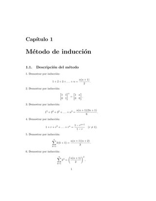 Capı́tulo 1
Método de inducción
1.1. Descripción del método
1. Demostrar por inducción:
1 + 2 + 3 + . . . + n =
n(n + 1)
2
.
2. Demostrar por inducción:

1 1
0 1
n
=

1 n
0 0

.
3. Demostrar por inducción:
12
+ 23
+ 32
+ . . . + n2
=
n(n + 1)(2n + 1)
6
.
4. Demostrar por inducción:
1 + r + r2
+ . . . + rn
=
1 − rn+1
1 − r
(r 6= 1).
5. Demostrar por inducción:
n
X
k=1
k(k + 1) =
n(n + 1)(n + 2)
3
.
6. Demostrar por inducción:
n
X
k=1
k3
=

n(n + 1)
2
2
.
1
 