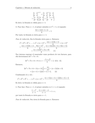 Capı́tulo 1. Método de inducción 3

1 1
0 1
n+1
=

1 1
0 1
n 
1 1
0 1

=

1 n
0 0
 
1 1
0 1

=

1 n + 1
0 0

.
Es decir, la fórmula es válida para n + 1.
3. Paso base. Para n = 1, el primer miembro es 12 = 1 y el segundo:
1(1 + 1)(2 · 1 + 1)
6
= 1.
Por tanto, la fórmula es cierta para n = 1.
Paso de inducción. Sea la fórmula cierta para n. Entonces:
12 + 23 + 32 + . . . + n2 + (n + 1)2 =
n(n + 1)(2n + 1)
6
+ (n + 1)2
=
n(n + 1)(2n + 1)
6
+
6(n + 1)2
6
=
(n + 1)[n(2n + 1) + 6(n + 1)]
6
=
(n + 1)(2n2 + 7n + 6)
6
. (1)
Nos interesa expresar el numerador como producto de tres factores, para
ello factorizamos 2n2 + 7n + 6 :
2n2
+ 7n + 6 = 0 ⇔ n =
−7 ±
√
1
4
= {−3/2, −2}.
Entonces,
2n2 + 7n + 6 = 2 (n + 2)

n +
3
2

= (n + 2)(2n + 3)
= [(n + 1) + 1][2(n + 1) + 1]. (2)
Combinando (1) y (2) :
12
+ 23
+ 32
+ . . . + n2
+ (n + 1)2
=
(n + 1)[(n + 1) + 1][2(n + 1) + 1]
6
.
Es decir, la fórmula es válida para n + 1.
4. Paso base. Para n = 1, el primer miembro es 1 + r y el segundo:
1 − r2
1 − r
=
(1 + r)(1 − r)
1 − r
= 1 + r,
por tanto la fórmula es cierta para n = 1.
Paso de inducción. Sea cierta la fórmula para n. Entonces:
 