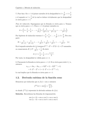 Capı́tulo 1. Método de inducción 5
7. Paso base. Si n = 1 el primer miembro de la desigualdad es 1+
1
21
= 1+
1
2
y el segundo es 1 +
1
2
de lo cual se deduce trivialmente que la desigualdad
es cierta para n = 1.
Paso de inducción. Supongamos que la fórmula es cierta para n. Veamos
que es cierta para n + 1. Para n + 1 el primer miembro es:
A =

1 +
1
2
+
1
3
+ . . . +
1
2n

+

1
2n + 1
+
1
2n + 2
+ . . . +
1
2n+1

.
Por hipótesis de inducción tenemos 1 +
1
2
+
1
3
+ . . . +
1
2n
≥ 1 +
n
2
. Por otra
parte
B =
1
2n + 1
+
1
2n + 2
+ . . . +
1
2n+1
≥
1
2n+1
+
1
2n+1
+ . . . +
1
2n+1
. (∗)
En el segundo miembro de (∗) tenemos 2n+1−2n = 2n(2−1) = 2n sumandos,
en consecuencia B ≥ 2n ·
1
2n+1
=
1
2
. Es decir
A ≥ 1 +
n
2
+
1
2
= 1 +
n + 1
2
.
Por tanto, la desigualdad es válida para n + 1.
8. Claramente la fórmula es cierta para n = 1, 2. Si es cierta para todo k ≤ n,
entonces
un+1 = 3un − 2un−1 = 3(2n
+ 1) − 2(2n−1
+ 1)
= 3 · 2n
− 2n
+ 1 = 2 · 2n
+ 1 = 2n+1
+ 1,
lo cual implica que la fórmula es cierta para n + 1.
1.2. Derivada enésima de la función seno
Demostrar por inducción que si f(x) = sen x entonces
f(n)
(x) = sen

x +
nπ
2

,
en donde f(n)(x) representa la derivada enésima de f(x).
Solución. Recordemos las fórmulas de trigonometrı́a:
sen (a + b) = sen a cos b + cos a sen b,
cos (a − b) = cos a cos b + sen a sen b.
 