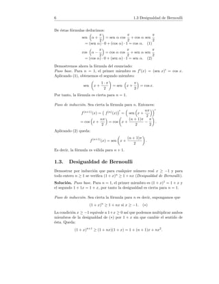 6 1.3 Desigualdad de Bernoulli
De éstas fórmulas deducimos:
sen

α +
π
2

= sen α cos
π
2
+ cos α sen
π
2
= (sen α) · 0 + (cos α) · 1 = cos α. (1)
cos

α −
π
2

= cos α cos
π
2
+ sen α sen
π
2
= (cos α) · 0 + (sen α) · 1 = sen α. (2)
Demostremos ahora la fórmula del enunciado:
Paso base. Para n = 1, el primer miembro es f0(x) = (sen x)0 = cos x.
Aplicando (1), obtenemos el segundo miembro:
sen

x +
1 · π
2

= sen

x +
π
2

= cos x.
Por tanto, la fórmula es cierta para n = 1.
Paso de inducción. Sea cierta la fórmula para n. Entonces:
f(n+1)(x) = f(n)(x)
0
=

sen

x +
nπ
2
0
= cos

x +
nπ
2

= cos

x +
(n + 1)π
2
−
π
2

.
Aplicando (2) queda:
f(n+1)
(x) = sen

x +
(n + 1)π
2

.
Es decir, la fórmula es válida para n + 1.
1.3. Desigualdad de Bernoulli
Demostrar por inducción que para cualquier número real x ≥ −1 y para
todo entero n ≥ 1 se verifica (1 + x)n ≥ 1 + nx (Desigualdad de Bernoulli).
Solución. Paso base. Para n = 1, el primer miembro es (1 + x)1 = 1 + x y
el segundo 1 + 1x = 1 + x, por tanto la desigualdad es cierta para n = 1.
Paso de inducción. Sea cierta la fórmula para n es decir, supongamos que
(1 + x)n
≥ 1 + nx si x ≥ −1. (∗)
La condición x ≥ −1 equivale a 1+x ≥ 0 ası́ que podemos multiplicar ambos
miembros de la desigualdad de (∗) por 1 + x sin que cambie el sentido de
ésta. Queda:
(1 + x)n+1
≥ (1 + nx)(1 + x) = 1 + (n + 1)x + nx2
.
 