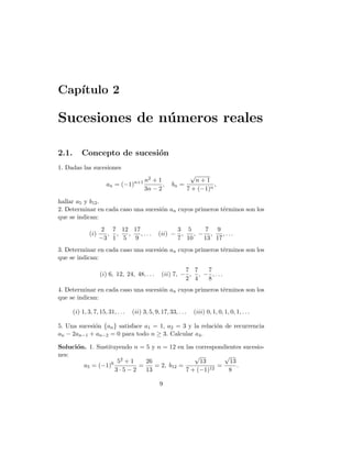 Capı́tulo 2
Sucesiones de números reales
2.1. Concepto de sucesión
1. Dadas las sucesiones
an = (−1)n+1 n2 + 1
3n − 2
, bn =
√
n + 1
7 + (−1)n
,
hallar a5 y b12.
2. Determinar en cada caso una sucesión an cuyos primeros términos son los
que se indican:
(i)
2
−3
,
7
1
,
12
5
,
17
9
, . . . (ii) −
3
7
,
5
10
, −
7
13
,
9
17
, . . .
3. Determinar en cada caso una sucesión an cuyos primeros términos son los
que se indican:
(i) 6, 12, 24, 48, . . . (ii) 7, −
7
2
,
7
4
, −
7
8
, . . .
4. Determinar en cada caso una sucesión an cuyos primeros términos son los
que se indican:
(i) 1, 3, 7, 15, 31, . . . (ii) 3, 5, 9, 17, 33, . . . (iii) 0, 1, 0, 1, 0, 1, . . .
5. Una sucesión {an} satisface a1 = 1, a2 = 3 y la relación de recurrencia
an − 2an−1 + an−2 = 0 para todo n ≥ 3. Calcular a4.
Solución. 1. Sustituyendo n = 5 y n = 12 en las correspondientes sucesio-
nes:
a5 = (−1)6 52 + 1
3 · 5 − 2
=
26
13
= 2, b12 =
√
13
7 + (−1)12
=
√
13
8
.
9
 