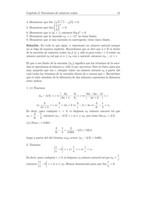 Capı́tulo 2. Sucesiones de números reales 11
4. Demostrar que lı́m
√
n + 1 −
√
n

= 0.
5. Demostrar que lı́m

1
3
n
= 0.
6. Demostrar que si |q|  1, entonces lı́m qn = 0.
7. Demostrar que la sucesión an = (−1)n no tiene lı́mite.
8. Demostrar que si una sucesión es convergente, tiene único lı́mite.
Solución. En todo lo que sigue, n representa un número natural aunque
no se diga de manera explı́cita. Recordemos que se dice que a ∈ R es limite
de la sucesión de números reales {an} si, y sólo si para todo   0 existe un
número natural n0 tal que si n ≥ n0 con n natural, entonces |an − a|  .
El que a sea lı́mite de la sucesión {an} significa que los términos de la suce-
sión se aproximan al número a, todo lo que queramos. Esto es claro, pues por
muy pequeño que sea , siempre existe un número natural n0 a partir del
cual todos los términos de la sucesión distan de a menos que . Recuérdese
que el valor absoluto de la diferencia de dos números representa la distancia
entre ambos.
1. (i) Tenemos:
|an − 3/2|   ⇔
 