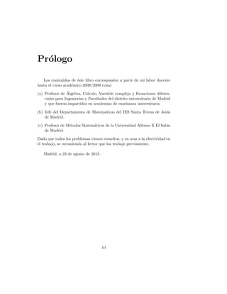 Prólogo
Los contenidos de éste libro corresponden a parte de mi labor docente
hasta el curso académico 2008/2009 como
(a) Profesor de Álgebra, Cálculo, Variable compleja y Ecuaciones diferen-
ciales para Ingenierı́as y Facultades del distrito universitario de Madrid
y que fueron impartidos en academias de enseñanza universitaria
(b) Jefe del Departamento de Matemáticas del IES Santa Teresa de Jesús
de Madrid.
(c) Profesor de Métodos Matemáticos de la Universidad Alfonso X El Sabio
de Madrid.
Dado que todos los problemas vienen resueltos, y en aras a la efectividad en
el trabajo, se recomienda al lector que los trabaje previamente.
Madrid, a 24 de agosto de 2015.
iii
 