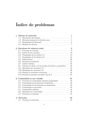 Índice de problemas
1. Método de inducción 1
1.1. Descripción del método . . . . . . . . . . . . . . . . . . . . . 1
1.2. Derivada enésima de la función seno . . . . . . . . . . . . . . 5
1.3. Desigualdad de Bernoulli . . . . . . . . . . . . . . . . . . . . 6
1.4. Binomio de Newton . . . . . . . . . . . . . . . . . . . . . . . 7
2. Sucesiones de números reales 9
2.1. Concepto de sucesión . . . . . . . . . . . . . . . . . . . . . . . 9
2.2. Lı́mite de una sucesión . . . . . . . . . . . . . . . . . . . . . . 10
2.3. Propiedades de los lı́mites (1) . . . . . . . . . . . . . . . . . . 13
2.4. Propiedades de los lı́mites (2) . . . . . . . . . . . . . . . . . . 16
2.5. Subsucesiones . . . . . . . . . . . . . . . . . . . . . . . . . . . 20
2.6. Sucesiones monótonas . . . . . . . . . . . . . . . . . . . . . . 21
2.7. Lı́mites infinitos . . . . . . . . . . . . . . . . . . . . . . . . . . 23
2.8. Criterios de Stolz y de las medias aritmética y geométrica . . 25
2.9. Miscelánea de sucesiones (1) . . . . . . . . . . . . . . . . . . . 27
2.10. Miscelánea de sucesiones (2) . . . . . . . . . . . . . . . . . . . 30
2.11. Familia de sucesiones recurrentes . . . . . . . . . . . . . . . . 32
2.12. Sucesión recurrente con lı́mite raı́z de 2 . . . . . . . . . . . . 34
3. Continuidad en una variable 37
3.1. Concepto de continuidad, primeras propiedades . . . . . . . . 37
3.2. Continuidad de las funciones elementales . . . . . . . . . . . . 38
3.3. Continuidad de las funciones no elementales . . . . . . . . . . 40
3.4. Continuidad en intervalos . . . . . . . . . . . . . . . . . . . . 43
3.5. Continuidad uniforme . . . . . . . . . . . . . . . . . . . . . . 46
3.6. Miscelánea de continuidad . . . . . . . . . . . . . . . . . . . . 48
3.7. Funciones f -continuas . . . . . . . . . . . . . . . . . . . . . . 51
4. Derivadas 53
4.1. Concepto de derivada . . . . . . . . . . . . . . . . . . . . . . 53
v
 