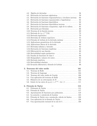 4.2. Álgebra de derivadas . . . . . . . . . . . . . . . . . . . . . . . 56
4.3. Derivación de funciones algebraicas . . . . . . . . . . . . . . . 59
4.4. Derivación de funciones trigonométricas y circulares inversas . 60
4.5. Derivación de funciones exponenciales y logarı́tmicas . . . . . 62
4.6. Derivación de funciones hiperbólicas . . . . . . . . . . . . . . 63
4.7. Derivación de funciones hiperbólicas inversas . . . . . . . . . 64
4.8. Derivación de funciones compuestas, regla de la cadena . . . . 65
4.9. Derivación por fórmulas . . . . . . . . . . . . . . . . . . . . . 66
4.10. Teorema de la función inversa . . . . . . . . . . . . . . . . . . 69
4.11. Derivada de (g ◦ f−1)0(6) . . . . . . . . . . . . . . . . . . . . . 72
4.12. Derivada logarı́tmica . . . . . . . . . . . . . . . . . . . . . . . 73
4.13. Derivadas de órdenes superiores . . . . . . . . . . . . . . . . . 75
4.14. Fórmula de Leibniz de la derivada enésima . . . . . . . . . . 79
4.15. Aplicaciones geométricas de la derivada . . . . . . . . . . . . 82
4.16. Aplicaciones fı́sicas de la derivada . . . . . . . . . . . . . . . . 84
4.17. Derivadas infinitas y laterales . . . . . . . . . . . . . . . . . . 84
4.18. Derivación de funciones implı́citas . . . . . . . . . . . . . . . 88
4.19. Diferencial de una función . . . . . . . . . . . . . . . . . . . . 89
4.20. Derivabilidad según parámetros . . . . . . . . . . . . . . . . . 91
4.21. Familia de funciones de clase 1 . . . . . . . . . . . . . . . . . 93
4.22. Desigualdad y número de raı́ces . . . . . . . . . . . . . . . . . 94
4.23. Derivada simétrica . . . . . . . . . . . . . . . . . . . . . . . . 95
4.24. Derivabilidad absoluta . . . . . . . . . . . . . . . . . . . . . . 97
4.25. Ecuación diferencial y fórmula de Leibniz . . . . . . . . . . . 99
5. Teoremas del valor medio 101
5.1. Teorema de Rolle . . . . . . . . . . . . . . . . . . . . . . . . . 101
5.2. Teorema de Lagrange . . . . . . . . . . . . . . . . . . . . . . 104
5.3. Teorema del valor medio de Cauchy . . . . . . . . . . . . . . 108
5.4. Una aplicación del teorema de Rolle . . . . . . . . . . . . . . 109
5.5. Diámetro de un subconjunto de R . . . . . . . . . . . . . . . 110
5.6. Lı́mite de las raı́ces de pn(x) = xn+2 − 2x + 1 . . . . . . . . . 111
6. Fórmula de Taylor 115
6.1. Polinomio de Taylor . . . . . . . . . . . . . . . . . . . . . . . 115
6.2. Fórmula de Taylor . . . . . . . . . . . . . . . . . . . . . . . . 117
6.3. Aproximación de funciones por polinomios . . . . . . . . . . . 119
6.4. La notación o minúscula de Landau . . . . . . . . . . . . . . 125
6.5. Fórmula de Taylor con o minúscula, cálculo de lı́mites . . . . 126
6.6. Una aplicación de la fórmula de Taylor . . . . . . . . . . . . . 128
6.7. Una aproximación racional de la raı́z de 5 . . . . . . . . . . . 130
vi
 