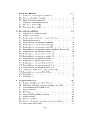 7. Regla de L’Hôpital 133
7.1. Lı́mites de funciones por la definición . . . . . . . . . . . . . . 133
7.2. Concepto de indeterminación . . . . . . . . . . . . . . . . . . 136
7.3. Regla de L’Hôpital para 0/0 . . . . . . . . . . . . . . . . . . . 137
7.4. Distintas formas indeterminadas . . . . . . . . . . . . . . . . 139
7.5. Problemas diversos (1) . . . . . . . . . . . . . . . . . . . . . . 140
7.6. Problemas diversos (2) . . . . . . . . . . . . . . . . . . . . . . 142
8. Integrales indefinidas 145
8.1. Integral de la función potencial . . . . . . . . . . . . . . . . . 145
8.2. Integrales inmediatas . . . . . . . . . . . . . . . . . . . . . . . 147
8.3. Integrales por sustitución o cambio de variable . . . . . . . . 149
8.4. Integración por partes . . . . . . . . . . . . . . . . . . . . . . 151
8.5. Integración de funciones racionales (1) . . . . . . . . . . . . . 156
8.6. Integración de funciones racionales (2) . . . . . . . . . . . . . 159
8.7. Integración de funciones racionales (3) . . . . . . . . . . . . . 160
8.8. Integración de funciones racionales, método de Hermite (4) . 162
8.9. Integración de funciones irracionales (1) . . . . . . . . . . . . 166
8.10. Integración de funciones irracionales (2) . . . . . . . . . . . . 167
8.11. Integración de funciones irracionales (3) . . . . . . . . . . . . 170
8.12. Integración de funciones irracionales (4) . . . . . . . . . . . . 173
8.13. Integración de diferenciales binomias . . . . . . . . . . . . . . 174
8.14. Integración de funciones trigonométricas (1) . . . . . . . . . . 176
8.15. Integración de funciones trigonométricas (2) . . . . . . . . . . 178
8.16. Integración de funciones trigonométricas (3) . . . . . . . . . . 180
8.17. Integración de funciones trigonométricas (4) . . . . . . . . . 182
8.18. Integración de funciones hiperbólicas . . . . . . . . . . . . . . 184
8.19. Miscelánea (1) . . . . . . . . . . . . . . . . . . . . . . . . . . 186
8.20. Miscelánea (2) . . . . . . . . . . . . . . . . . . . . . . . . . . 189
9. Integrales definidas 193
9.1. Integral definida como lı́mite de sumas . . . . . . . . . . . . . 193
9.2. Cálculo de lı́mites de sucesiones mediante integrales . . . . . 195
9.3. Teorema fundamental del Cálculo . . . . . . . . . . . . . . . . 197
9.4. Regla de Barrow . . . . . . . . . . . . . . . . . . . . . . . . . 198
9.5. Miscelánea . . . . . . . . . . . . . . . . . . . . . . . . . . . . 200
9.6. Cotas de la longitud de una elipse . . . . . . . . . . . . . . . 202
9.7. Pi es irracional . . . . . . . . . . . . . . . . . . . . . . . . . . 205
9.8. Fórmula de Wallis . . . . . . . . . . . . . . . . . . . . . . . . 207
9.9. Concepto de integral impropia en intervalos infinitos . . . . . 208
9.10. Criterios de convergencia . . . . . . . . . . . . . . . . . . . . 216
vii
 