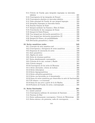 9.11. Criterio de Cauchy para integrales impropias en intervalos
infinitos . . . . . . . . . . . . . . . . . . . . . . . . . . . . . . 221
9.12. Convergencia de las integrales de Fresnel . . . . . . . . . . . . 221
9.13. Convergencia absoluta en intervalos infinitos . . . . . . . . . . 222
9.14. Valor principal de Cauchy de una integral impropia . . . . . . 224
9.15. Integrales impropias en intervalos finitos . . . . . . . . . . . . 225
9.16. Función Gamma de Euler . . . . . . . . . . . . . . . . . . . . 230
9.17. Integral mediante las Gamma y Beta de Euler . . . . . . . . . 233
9.18. Convolución de dos campanas de Gauss . . . . . . . . . . . . 234
9.19. Integral de Euler-Poisson . . . . . . . . . . . . . . . . . . . . 236
9.20. Una integral por derivación paramétrica (1) . . . . . . . . . . 238
9.21. Una integral por derivación paramétrica (2) . . . . . . . . . . 239
9.22. Integral de Gauss o de probabilidades . . . . . . . . . . . . . 240
9.23. Derivación paramétrica y lı́mite . . . . . . . . . . . . . . . . . 242
10. Series numéricas reales 245
10.1. Concepto de serie numérica real . . . . . . . . . . . . . . . . . 245
10.2. Convergencia y divergencia de series numéricas . . . . . . . . 246
10.3. Esquemas de asociación de series . . . . . . . . . . . . . . . . 249
10.4. Serie geométrica . . . . . . . . . . . . . . . . . . . . . . . . . 250
10.5. Álgebra de series . . . . . . . . . . . . . . . . . . . . . . . . . 252
10.6. Series de términos positivos . . . . . . . . . . . . . . . . . . . 252
10.7. Series absolutamente convergentes . . . . . . . . . . . . . . . 256
10.8. Criterios de la raı́z, cociente y Raabe . . . . . . . . . . . . . . 257
10.9. Criterio integral . . . . . . . . . . . . . . . . . . . . . . . . . . 263
10.10.Convergencia de las series de Riemann . . . . . . . . . . . . 265
10.11.Series alternadas, criterio de Leibniz . . . . . . . . . . . . . . 266
10.12.Series telescópicas . . . . . . . . . . . . . . . . . . . . . . . . 270
10.13.Series hipergeométricas . . . . . . . . . . . . . . . . . . . . . 276
10.14.Series aritmético-geométricas . . . . . . . . . . . . . . . . . . 279
10.15.Series con factoriales en el denominador . . . . . . . . . . . . 281
10.16.Suma de series numéricas por desarrollos en serie de funciones283
10.17.El número e es irracional . . . . . . . . . . . . . . . . . . . . 285
10.18.Suma de una serie a partir de la de Basilea . . . . . . . . . . 287
10.19.Producto de Cauchy de series, contraejemplo . . . . . . . . . 288
11. Series funcionales 291
11.1. Lı́mite puntual . . . . . . . . . . . . . . . . . . . . . . . . . . 291
11.2. Convergencia uniforme de sucesiones de funciones . . . . . . . 292
11.3. Teorema de Dini . . . . . . . . . . . . . . . . . . . . . . . . . 297
11.4. Series uniformemente convergentes. Criterio de Weierstrass . 298
11.5. Series enteras o de potencias, radio de convergencia . . . . . . 301
viii
 