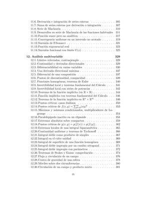 11.6. Derivación e integración de series enteras . . . . . . . . . . . 305
11.7. Suma de series enteras por derivación o integración . . . . . . 307
11.8. Serie de Maclaurin . . . . . . . . . . . . . . . . . . . . . . . . 310
11.9. Desarrollos en serie de Maclaurin de las funciones habituales 311
11.10.Función suave pero no analı́tica . . . . . . . . . . . . . . . . 317
11.11.Convergencia uniforme en un intervalo no acotado . . . . . . 319
11.12.Sucesión de Fibonacci . . . . . . . . . . . . . . . . . . . . . . 321
11.13.Función exponencial real . . . . . . . . . . . . . . . . . . . . 323
11.14.Sucesión funcional con lı́mite Γ(x) . . . . . . . . . . . . . . . 325
12. Análisis multivariable 329
12.1. Lı́mites reiterados, contraejemplo . . . . . . . . . . . . . . . . 329
12.2. Continuidad y derivadas direccionales . . . . . . . . . . . . . 329
12.3. Diferenciabilidad en varias variables . . . . . . . . . . . . . . 330
12.4. Una derivada direccional máxima . . . . . . . . . . . . . . . . 337
12.5. Diferencial de una composición . . . . . . . . . . . . . . . . . 337
12.6. Puntos de discontinuidad, compacidad . . . . . . . . . . . . . 339
12.7. Funciones homogéneas, teorema de Euler . . . . . . . . . . . 340
12.8. Invertibilidad local y teorema fundamental del Cálculo . . . . 341
12.9. Invertibilidad local con series de potencias . . . . . . . . . . . 342
12.10.Teorema de la función implı́cita (en R × R) . . . . . . . . . . 344
12.11.Función implı́cita con teorema fundamental del Cálculo . . . 346
12.12.Teorema de la función implı́cita en Rn × Rm . . . . . . . . . 346
12.13.Puntos crı́ticos: casos dudosos . . . . . . . . . . . . . . . . . 350
12.14.Puntos crı́ticos de f(x, y) =
P∞
k=0(xy)k . . . . . . . . . . . . 353
12.15. Máximos y mı́nimos condicionados, multiplicadores de La-
grange . . . . . . . . . . . . . . . . . . . . . . . . . . . . . . . 354
12.16.Paralelepı́pedo inscrito en un elipsoide . . . . . . . . . . . . . 358
12.17.Extremos absolutos sobre compactos . . . . . . . . . . . . . . 359
12.18.Puntos crı́ticos de g(x, y) = p(f(x)) + p(f(y)) . . . . . . . . . 362
12.19.Extremos locales de una integral biparamétrica . . . . . . . . 365
12.20.Continuidad uniforme y teorema de Tychonoff . . . . . . . . 366
12.21.Integral doble como producto de simples . . . . . . . . . . . 367
12.22.Integral en el cubo unidad . . . . . . . . . . . . . . . . . . . 369
12.23.Integral de superficie de una función homogénea . . . . . . . 369
12.24.Integral doble impropia por un cambio ortogonal . . . . . . . 371
12.25.Integral doble impropia con parámetros . . . . . . . . . . . . 372
12.26.Teoremas de Stokes y Gauss: comprobación . . . . . . . . . . 374
12.27.Flujo y circulación de un campo . . . . . . . . . . . . . . . . 376
12.28.Centro de gravedad de una esfera . . . . . . . . . . . . . . . 378
12.29.Móviles sobre dos circunferencias . . . . . . . . . . . . . . . . 380
12.30.Circulación de un campo y producto mixto . . . . . . . . . . 381
ix
 