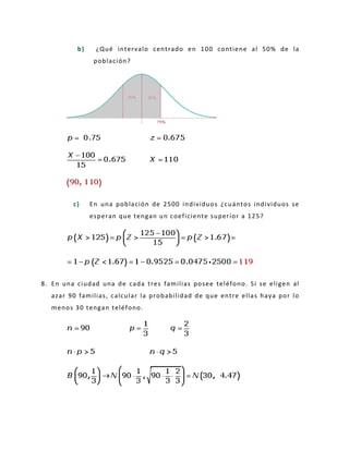 b) ¿Qué intervalo centrado en 100 contiene al 50% de la
población?
c) En una población de 2500 individuos ¿cuántos individuos se
esperan que tengan un coeficiente superior a 125?
8. En una ciudad una de cada tres familias posee teléfono. Si se eligen al
azar 90 familias, calcular la probabilidad de que entre ellas haya por lo
menos 30 tengan teléfono.
 