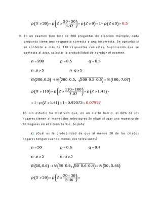 9. En un examen tipo test de 200 preguntas de elección múltiple, cada
pregunta tiene una respuesta correcta y una incorrecta. Se aprueba si
se contesta a más de 110 respuestas correctas. Suponiendo que se
contesta al azar, calcular la probabilidad de aprobar el examen.
10. Un estudio ha mostrado que, en un cierto barrio, el 60% de los
hogares tienen al menos dos televisores Se elige al azar una muestra de
50 hogares en el citado barrio. Se pide:
a) ¿Cuál es la probabilidad de que al menos 20 de los citados
hogares tengan cuando menos dos televisores?
 