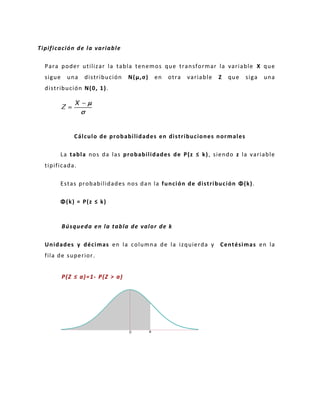 Tipificación de la variable
Para poder utilizar la tabla tenemos que transformar la variable X que
sigue una distribución N(μ,σ) en otra variable Z que siga una
distribución N(0, 1).
Cálculo de probabilidades en distribuciones normales
La tabla nos da las probabilidades de P(z ≤ k), siendo z la variable
tipificada.
Estas probabilidades nos dan la función de distribución Φ(k).
Φ(k) = P(z ≤ k)
Búsqueda en la tabla de valor de k
Unidades y décimas en la columna de la izquierda y Centésimas en la
fila de superior.
P(Z ≤ a)=1- P(Z > a)
 
