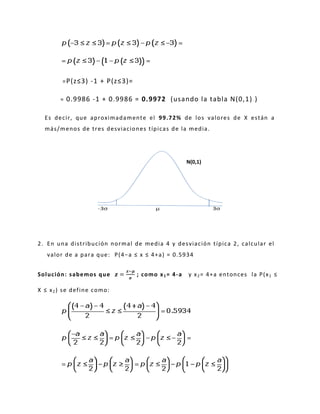 =P(z≤3) -1 + P(z≤3)=
= 0.9986 -1 + 0.9986 = 0.9972 (usando la tabla N(0,1) )
Es decir, que aproximadamente el 99.72% de los valores de X están a
más/menos de tres desviaciones típicas de la media.
2. En una distribución normal de media 4 y desviación típica 2, calcular el
valor de a para que: P(4−a ≤ x ≤ 4+a) = 0.5934
Solución: sabemos que =
−
; como x1= 4-a y x2= 4+a entonces la P(x1 ≤
X ≤ x2) se define como:
N(0,1)
 