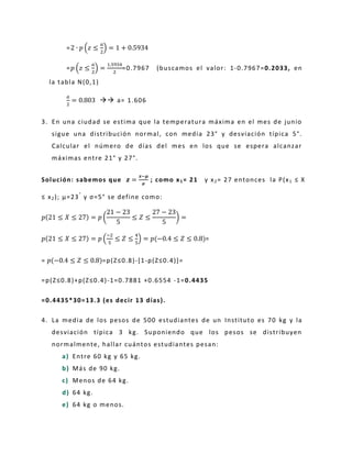 = ( ) =
= ( ) = =0.7967 (buscamos el valor: 1-0.7967=0.2033, en
la tabla N(0,1)
=  a= 1.606
3. En una ciudad se estima que la temperatura máxima en el mes de junio
sigue una distribución normal, con media 23° y desviación típica 5°.
Calcular el número de días del mes en los que se espera alcanzar
máximas entre 21° y 27°.
Solución: sabemos que =
−
; como x1= 21 y x2= 27 entonces la P(x1 ≤ X
≤ x2); μ=23°
y σ=5° se define como:
= ( ) =
= (
−
) = =
= =p(Z≤0.8)-[1-p(Z≤0.4)]=
=p(Z≤0.8)+p(Z≤0.4)-1=0.7881 +0.6554 -1=0.4435
=0.4435*30=13.3 (es decir 13 días).
4. La media de los pesos de 500 estudiantes de un Instituto es 70 kg y la
desviación típica 3 kg. Suponiendo que los pesos se distribuyen
normalmente, hallar cuántos estudiantes pesan:
a) Entre 60 kg y 65 kg.
b) Más de 90 kg.
c) Menos de 64 kg.
d) 64 kg.
e) 64 kg o menos.
 