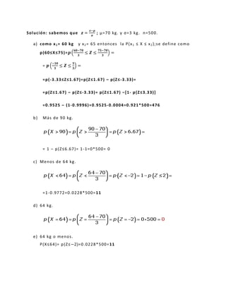 Solución: sabemos que =
−
; μ=70 kg. y σ=3 kg. n=500.
a) como x1= 60 kg y x2= 65 entonces la P(x1 ≤ X ≤ x2);se define como
p(60≤X≤75)= (
− −
) =
= (
−
) =
=p(-3.33≤Z≤1.67)=p(Z≤1.67) – p(Z≤-3.33)=
=p(Z≤1.67) – p(Z≤-3.33)= p(Z≤1.67) –[1- p(Z≤3.33)]
=0.9525 – (1-0.9996)=0.9525-0.0004=0.921*500=476
b) Más de 90 kg.
= 1 – p(Z≤6.67)= 1-1=0*500= 0
c) Menos de 64 kg.
=1-0.9772=0.0228*500=11
d) 64 kg.
e) 64 kg o menos.
P(X≤64)= p(Z≤ =0.0228*500=11
 