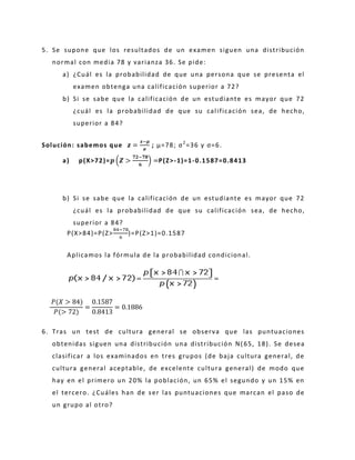 5. Se supone que los resultados de un examen siguen una distribución
normal con media 78 y varianza 36. Se pide:
a) ¿Cuál es la probabilidad de que una persona que se presenta el
examen obtenga una calificación superior a 72?
b) Si se sabe que la calificación de un estudiante es mayor que 72
¿cuál es la probabilidad de que su calificación sea, de hecho,
superior a 84?
Solución: sabemos que =
−
; μ=78; σ2
=36 y σ=6.
a) p(X>72)= (
−
) =P(Z>-1)=1-0.1587=0.8413
b) Si se sabe que la calificación de un estudiante es mayor que 72
¿cuál es la probabilidad de que su calificación sea, de hecho,
superior a 84?
P(X>84)=P(Z>
−
)=P(Z>1)=0.1587
Aplicamos la fórmula de la probabilidad condicional.
= =
6. Tras un test de cultura general se observa que las puntuaciones
obtenidas siguen una distribución una distribución N( 65, 18). Se desea
clasificar a los examinados en tres grupos (de baja cultura general, de
cultura general aceptable, de excelente cultura general) de modo que
hay en el primero un 20% la población, un 65% el segundo y un 15% en
el tercero. ¿Cuáles han de ser las puntuaciones que marcan el paso de
un grupo al otro?
 