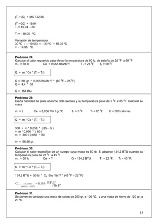 (Tf +30) = 450 / 22,56 
(Tf +30) = 19,94 
Tf = 19,94 - 30 
Tf = - 10,05 ºC. 
Variación de temperatura 
30 ºC - (- 10,05) = - 30 ºC + 10,05 ºC 
= - 19,95 ºC 
Problema 28. 
Calcular el calor requerido para elevar la temperatura de 80 lb. de estaño de 25 0F a 60 0F 
m1 = 80 lb Ce = 0,055 Btu/lb.ºF T1 = 25 0F Tf = 60 0F 
Q = m * Ce * (Tf – T1) 
Q = 80 gr * 0,055 Btu/lb.ºF * (60 0F – 25 0F) 
Q = 4,4 * 35 
Q = 154 Btu 
Problema 29. 
Cierta cantidad de plata absorbe 300 calorías y su temperatura pasa de 5 0F a 85 0F. Calcular su masa 
m = ? Ce = 0,056 Cal / gr.ºC T1 = 5 0F Tf = 85 0F Q = 300 calorías 
Q = m * Ce * (Tf – T1) 
300 = m * 0,056 * ( 85 - 5 ) 
= m * 0,056 * ( 80 ) 
m = 300 / 0,056 * 80 
m = 66,96 gr. 
Problema 30. 
Calcular el calor especifico de un cuerpo cuya masa es 50 lb. Si absorbe 134,2 BTU cuando su temperatura pasa de 22 0F. a 45 0F. 
m1 = 50 lb Ce = ? Q = 134,2 BTU T1 = 22 0F. Tf = 45 0F. 
Q = m * Ce * (Tf – T1) 
134,2 BTU = 50 lb * Ce Btu / lb.ºF * (45 0F – 22 0F) F lbBTU 0,116 C0)F 23 ( * lb) (80BTU 134,2 e0== 
Problema 31. 
Se ponen en contacto una masa de cobre de 200 gr. a 100 ºC. y una masa de hierro de 120 gr. a 20 ºC. 
13 
 