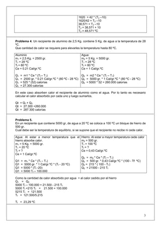 1620 = 42 * (T2 –10) 
1620/42 = T2 –10 
38,571 = T2 –10 
T2 = 38,571 + 10 
T2 = 48,571 ºC 
Problema 4. Un recipiente de aluminio de 2,5 Kg. contiene 5 Kg. de agua a la temperatura de 28 ºC. 
Que cantidad de calor se requiere para elevarles la temperatura hasta 80 ºC. 
Aluminio 
m1 = 2,5 Kg. = 2500 gr. 
T1 = 28 ºC 
Tf = 80 ºC 
Ce = 0.21 Cal/gr.ºC 
Q1 = m1 * Ce * (Tf – T1) 
Q1 = 2500 gr. * 0.21 Cal/gr.ºC * (80 ºC - 28 ºC) 
Q1 = 525 * (52) calorías 
Q1 = 27.300 calorías 
Agua: 
m2 = 5 Kg. = 5000 gr. 
T1 = 28 ºC 
Tf = 80 ºC 
Ce = 1 Cal/gr.ºC 
Q2 = m2 * Ce * (Tf – T1) 
Q2 = 5000 gr. * 1 Cal/gr.ºC * (80 ºC - 28 ºC) 
Q2 = 5000 * 52 = 260.000 calorías 
En este caso absorben calor el recipiente de aluminio como el agua. Por lo tanto es necesario calcular el calor absorbido por cada uno y luego sumarlos. 
Qt = Q1 + Q2 
Qt = 27.300 +260.000 
Qt = 287.300 calorías 
Problema 5. 
En un recipiente que contiene 5000 gr, de agua a 20 ºC se coloca a 100 ºC un bloque de hierro de 500 gr. 
Cual debe ser la temperatura de equilibrio, si se supone que el recipiente no recibe ni cede calor. 
Agua: Al estar a menor temperatura que el hierro absorbe calor. 
m1 = 5 Kg. = 5000 gr. 
T1 = 20 ºC 
Tf = ? 
Ce = 1 Cal/gr.ºC 
Q1 = m1 * Ce * (Tf – T1) 
Q1 = 5000 gr. * 1 Cal/gr.ºC * (Tf - 20 ºC) 
Q1 = 5000 * (Tf -20) 
Q1 = 5000 Tf – 100.000 
Hierro: Al estar a mayor temperatura cede calor 
m2 = 500 gr. 
T1 = 100 ºC 
Tf = ? 
Ce = 0,43 Cal/gr.ºC 
Q2 = m2 * Ce * (Tf – T1) 
Q2 = 500 gr. * 0,43 Cal/gr.ºC * (100 - Tf ºC) 
Q2 = 215 * ( 100 - Tf ) 
Q2 = 21500 - 215 Tf 
Como la cantidad de calor absorbido por agua = al calor cedido por el hierro 
Q1 = Q2 
5000 Tf – 100.000 = 21.500 - 215 Tf 
5000 Tf +215 Tf = 21.500 + 100.000 
5215 Tf = 121.500 
Tf = 121.500/5.215 
Tf = 23,29 ºC 
3 
 