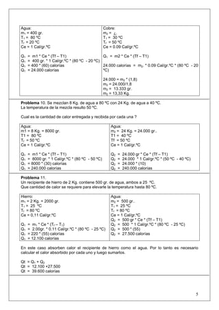 Agua: 
m1 = 400 gr. 
T1 = 80 ºC 
Tf = 20 ºC 
Ce = 1 Cal/gr.ºC 
Q1 = m1 * Ce * (Tf – T1) 
Q1 = 400 gr. * 1 Cal/gr.ºC * (80 ºC - 20 ºC) 
Q1 = 400 * (60) calorías 
Q1 = 24.000 calorías 
Cobre: 
m2 = ¿. 
T1 = 30 ºC 
Tf = 50 ºC 
Ce = 0.09 Cal/gr.ºC 
Q1 = m2 * Ce * (Tf – T1) 
24.000 calorías = m2. * 0.09 Cal/gr.ºC * (80 ºC - 20 ºC) 
24.000 = m2 * (1,8) 
m2 = 24.000/1,8 
m2 = 13.333 gr. 
m2 = 13,33 Kg. 
Problema 10. Se mezclan 8 Kg. de agua a 80 ºC con 24 Kg. de agua a 40 ºC. 
La temperatura de la mezcla resulto 50 ºC. 
Cual es la cantidad de calor entregada y recibida por cada una ? 
Agua: 
m1 = 8 Kg. = 8000 gr. 
T1 = 80 ºC 
Tf = 50 ºC 
Ce = 1 Cal/gr.ºC 
Q1 = m1 * Ce * (Tf – T1) 
Q1 = 8000 gr. * 1 Cal/gr.ºC * (80 ºC - 50 ºC) 
Q1 = 8000 * (30) calorías 
Q1 = 240.000 calorías 
Agua: 
m2 = 24 Kg. = 24.000 gr.. 
T1 = 40 ºC 
Tf = 50 ºC 
Ce = 1 Cal/gr.ºC 
Q2 = 24.000 gr * Ce * (Tf – T1) 
Q2 = 24.000 * 1 Cal/gr.ºC * (50 ºC - 40 ºC) 
Q2 = 24.000 * (10) 
Q2 = 240.000 calorías 
Problema 11. 
Un recipiente de hierro de 2 Kg. contiene 500 gr. de agua, ambos a 25 ºC. 
Que cantidad de calor se requiere para elevarle la temperatura hasta 80 ºC. 
Hierro: 
m1 = 2 Kg. = 2000 gr. 
T1 = 25 ºC 
Tf = 80 ºC 
Ce = 0,11 Cal/gr.ºC 
Q1 = m1 * Ce * (Tf – T1) 
Q1 = 2.00gr. * 0.11 Cal/gr.ºC * (80 ºC - 25 ºC) 
Q1 = 220 * (55) calorías 
Q1 = 12.100 calorías 
Agua: 
m2 = 500 gr.. 
T1 = 25 ºC 
Tf = 80 ºC 
Ce = 1 Cal/gr.ºC 
Q2 = 500 gr * Ce * (Tf – T1) 
Q2 = 500 * 1 Cal/gr.ºC * (80 ºC - 25 ºC) 
Q2 = 500 * (55) 
Q2 = 27.500 calorías 
En este caso absorben calor el recipiente de hierro como el agua. Por lo tanto es necesario calcular el calor absorbido por cada uno y luego sumarlos. 
Qt = Q1 + Q2 
Qt = 12.100 +27.500 
Qt = 39.600 calorías 
5 
 