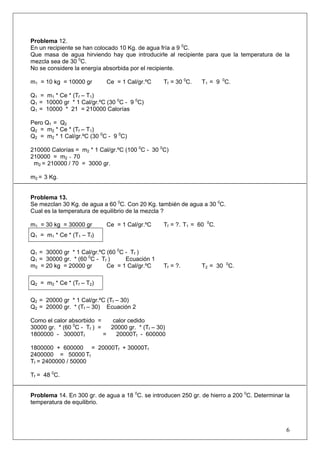 Problema 12. 
En un recipiente se han colocado 10 Kg. de agua fría a 9 0C. 
Que masa de agua hirviendo hay que introducirle al recipiente para que la temperatura de la mezcla sea de 30 0C. 
No se considere la energía absorbida por el recipiente. 
m1 = 10 kg = 10000 gr Ce = 1 Cal/gr.ºC Tf = 30 0C. T1 = 9 0C. 
Q1 = m1 * Ce * (Tf – T1) 
Q1 = 10000 gr * 1 Cal/gr.ºC (30 0C - 9 0C) 
Q1 = 10000 * 21 = 210000 Calorías 
Pero Q1 = Q2 
Q2 = m2 * Ce * (Tf – T1) 
Q2 = m2 * 1 Cal/gr.ºC (30 0C - 9 0C) 
210000 Calorías = m2 * 1 Cal/gr.ºC (100 0C - 30 0C) 
210000 = m2 * 70 
m2 = 210000 / 70 = 3000 gr. 
m2 = 3 Kg. 
Problema 13. 
Se mezclan 30 Kg. de agua a 60 0C. Con 20 Kg. también de agua a 30 0C. 
Cual es la temperatura de equilibrio de la mezcla ? 
m1 = 30 kg = 30000 gr Ce = 1 Cal/gr.ºC Tf = ?. T1 = 60 0C. 
Q1 = m1 * Ce * (T1 – Tf) 
Q1 = 30000 gr * 1 Cal/gr.ºC (60 0C - Tf ) 
Q1 = 30000 gr. * (60 0C - Tf ) Ecuación 1 
m2 = 20 kg = 20000 gr Ce = 1 Cal/gr.ºC Tf = ?. T2 = 30 0C. 
Q2 = m2 * Ce * (Tf – T2) 
Q2 = 20000 gr * 1 Cal/gr.ºC (Tf – 30) 
Q2 = 20000 gr. * (Tf – 30) Ecuación 2 
Como el calor absorbido = calor cedido 
30000 gr. * (60 0C - Tf ) = 20000 gr. * (Tf – 30) 
1800000 - 30000Tf = 20000Tf - 600000 
1800000 + 600000 = 20000Tf + 30000Tf 
2400000 = 50000 Tf 
Tf = 2400000 / 50000 
Tf = 48 0C. 
Problema 14. En 300 gr. de agua a 18 0C. se introducen 250 gr. de hierro a 200 0C. Determinar la temperatura de equilibrio. 
6 
 