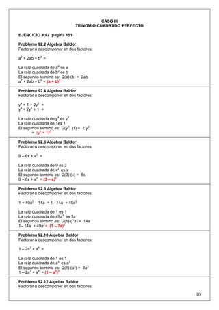 CASO III
TRINOMIO CUADRADO PERFECTO
EJERCICIO # 92 pagina 151
Problema 92.2 Algebra Baldor
Factorar o descomponer en dos factores:
a2 + 2ab + b2 =
La raíz cuadrada de a2 es a
La raíz cuadrada de b2 es b
El segundo termino es: 2(a) (b) = 2ab
a2 + 2ab + b2 = (a + b)2
Problema 92.4 Algebra Baldor
Factorar o descomponer en dos factores:
y4 + 1 + 2y2 =
y4 + 2y2 + 1 =
La raíz cuadrada de y4 es y2
La raíz cuadrada de 1es 1
El segundo termino es: 2(y2) (1) = 2 y2
= (y2 + 1)2
Problema 92.6 Algebra Baldor
Factorar o descomponer en dos factores:
9 – 6x + x2 =
La raíz cuadrada de 9 es 3
La raíz cuadrada de x2 es x
El segundo termino es: 2(3) (x) = 6x
9 – 6x + x2 = (3 – x)2
Problema 92.8 Algebra Baldor
Factorar o descomponer en dos factores:
1 + 49a2 – 14a = 1– 14a + 49a2
La raíz cuadrada de 1 es 1
La raíz cuadrada de 49a2 es 7a
El segundo termino es: 2(1) (7a) = 14a
1– 14a + 49a2 = (1 – 7a)2
Problema 92.10 Algebra Baldor
Factorar o descomponer en dos factores:
1 – 2a3 + a6 =
La raíz cuadrada de 1 es 1
La raíz cuadrada de a6 es a3
El segundo termino es: 2(1) (a3) = 2a3
1 – 2a3 + a6 = (1 – a3)2
Problema 92.12 Algebra Baldor
Factorar o descomponer en dos factores:

10

 