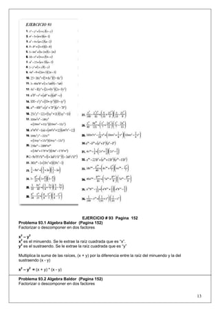EJERCICIO # 93 Pagina 152
Problema 93.1 Algebra Baldor (Pagina 152)
Factorizar o descomponer en dos factores
x2 – y2
x2 es el minuendo. Se le extrae la raíz cuadrada que es “x”.
y2 es el sustraendo. Se le extrae la raíz cuadrada que es “y”
Multiplica la suma de las raíces, (x + y) por la diferencia entre la raíz del minuendo y la del
sustraendo (x - y)
x2 – y2 = (x + y) * (x - y)
Problema 93.2 Algebra Baldor (Pagina 152)
Factorizar o descomponer en dos factores

13

 