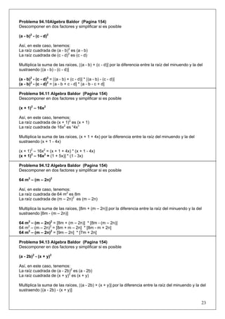 Problema 94.10Algebra Baldor (Pagina 154)
Descomponer en dos factores y simplificar si es posible
(a - b)2 - (c - d)2
Así, en este caso, tenemos:
La raíz cuadrada de (a - b)2 es (a - b)
La raíz cuadrada de (c - d)2 es (c - d)
Multiplica la suma de las raíces, [(a - b) + (c - d)] por la diferencia entre la raíz del minuendo y la del
sustraendo [(a - b) - (c - d)]
(a - b)2 - (c - d)2 = [(a - b) + (c - d)] * [(a - b) - (c - d)]
(a - b)2 - (c - d)2 = [a - b + c - d] * [a - b - c + d]
Problema 94.11 Algebra Baldor (Pagina 154)
Descomponer en dos factores y simplificar si es posible
(x + 1)2 – 16x2
Así, en este caso, tenemos:
La raíz cuadrada de (x + 1)2 es (x + 1)
La raíz cuadrada de 16x2 es “4x”
Multiplica la suma de las raíces, (x + 1 + 4x) por la diferencia entre la raíz del minuendo y la del
sustraendo (x + 1 - 4x)
(x + 1)2 – 16x2 = (x + 1 + 4x) * (x + 1 - 4x)
(x + 1)2 – 16x2 = (1 + 5x)] * (1 - 3x)
Problema 94.12 Algebra Baldor (Pagina 154)
Descomponer en dos factores y simplificar si es posible
64 m2 – (m – 2n)2
Así, en este caso, tenemos:
La raíz cuadrada de 64 m2 es 8m
La raíz cuadrada de (m – 2n)2 es (m – 2n)
Multiplica la suma de las raíces, [8m + (m – 2n)] por la diferencia entre la raíz del minuendo y la del
sustraendo [8m - (m – 2n)]
64 m2 – (m – 2n)2 = [8m + (m – 2n)] * [8m - (m – 2n)]
64 m2 – (m – 2n)2 = [8m + m – 2n] * [8m - m + 2n]
64 m2 – (m – 2n)2 = [9m – 2n] * [7m + 2n]
Problema 94.13 Algebra Baldor (Pagina 154)
Descomponer en dos factores y simplificar si es posible
(a - 2b)2 - (x + y)2
Así, en este caso, tenemos:
La raíz cuadrada de (a - 2b)2 es (a - 2b)
La raíz cuadrada de (x + y)2 es (x + y)
Multiplica la suma de las raíces, [(a - 2b) + (x + y)] por la diferencia entre la raíz del minuendo y la del
sustraendo [(a - 2b) - (x + y)]

23

 
