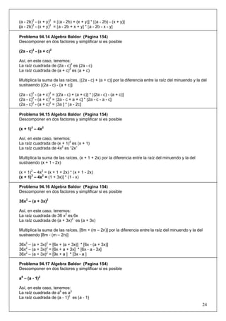 (a - 2b)2 - (x + y)2 = [(a - 2b) + (x + y)] * [(a - 2b) - (x + y)]
(a - 2b)2 - (x + y)2 = [a - 2b + x + y] * [a - 2b - x - y]
Problema 94.14 Algebra Baldor (Pagina 154)
Descomponer en dos factores y simplificar si es posible
(2a - c)2 - (a + c)2
Así, en este caso, tenemos:
La raíz cuadrada de (2a - c)2 es (2a - c)
La raíz cuadrada de (a + c)2 es (a + c)
Multiplica la suma de las raíces, [(2a - c) + (a + c)] por la diferencia entre la raíz del minuendo y la del
sustraendo [(2a - c) - (a + c)]
(2a - c)2 - (a + c)2 = [(2a - c) + (a + c)] * [(2a - c) - (a + c)]
(2a - c)2 - (a + c)2 = [2a - c + a + c] * [2a - c - a - c]
(2a - c)2 - (a + c)2 = [3a ] * [a - 2c]
Problema 94.15 Algebra Baldor (Pagina 154)
Descomponer en dos factores y simplificar si es posible
(x + 1)2 – 4x2
Así, en este caso, tenemos:
La raíz cuadrada de (x + 1)2 es (x + 1)
La raíz cuadrada de 4x2 es “2x”
Multiplica la suma de las raíces, (x + 1 + 2x) por la diferencia entre la raíz del minuendo y la del
sustraendo (x + 1 - 2x)
(x + 1)2 – 4x2 = (x + 1 + 2x) * (x + 1 - 2x)
(x + 1)2 – 4x2 = (1 + 3x)] * (1 - x)
Problema 94.16 Algebra Baldor (Pagina 154)
Descomponer en dos factores y simplificar si es posible
36x2 – (a + 3x)2
Así, en este caso, tenemos:
La raíz cuadrada de 36 x2 es 6x
La raíz cuadrada de (a + 3x)2 es (a + 3x)
Multiplica la suma de las raíces, [8m + (m – 2n)] por la diferencia entre la raíz del minuendo y la del
sustraendo [8m - (m – 2n)]
36x2 – (a + 3x)2 = [6x + (a + 3x)] * [6x - (a + 3x)]
36x2 – (a + 3x)2 = [6x + a + 3x] * [6x - a - 3x]
36x2 – (a + 3x)2 = [9x + a ] * [3x - a ]
Problema 94.17 Algebra Baldor (Pagina 154)
Descomponer en dos factores y simplificar si es posible
a6 – (a - 1)2
Así, en este caso, tenemos:
La raíz cuadrada de a6 es a3
La raíz cuadrada de (a - 1)2 es (a - 1)

24

 
