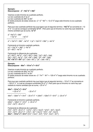 Ejemplo:
Descomponer a4 - 16a2 b2 + 36b4
Veamos si este trinomio es cuadrado perfecto.
La raíz cuadrada de a4 es a2.
La raíz cuadrada de 36b4 es 6b2.
El doble producto de estas raíces es - 2 * a2 * 6b2 = - 12 a2 b2 luego este trinomio no es cuadrado
perfecto.
Para que sea cuadrado perfecto hay que lograr que el segundo termino - 16a2 b2 se convierta en - 12
a2 b2 lo cual se consigue sumándole 4a2 b2 . Pero para que el trinomio no varíe hay que restarle la
misma cantidad que se suma, 4a2 b2
a4 -16a2 b2 + 36b4
+ 4a2 b2
- 4a2 b2
a4 + 12a2 b2 + 36b4 - 4a2 b2 = (a4 + 12a2 b2 + 36b4 ) - 4a2 b2
Factorando el trinomio cuadrado perfecto.
(a4 + 12a2 b2 + 36b4 ) - 4a2 b2
(a2 + 6b2)2 - 4a2 b2
Factorando la diferencia de cuadrados
(a2 + 6b2)2 - 4a2 b2 = [(a2 + 6b2) + 2ab] * [(a2 + 6b2) - 2ab]
(2a2 + 3b2)2 - 4a2 b2 = [a2 + 6b2 + 2ab] * [a2 + 6b2 - 2ab]
4a4 + 8a2 b2 + 9b4= [a2 + 2ab + 6b2 ] * [a2 – 2ab + 6b2 ]
Ejemplo:
Descomponer 49m4 – 151m2 n4 + 81n8
Veamos si este trinomio es cuadrado perfecto.
La raíz cuadrada de 49m4 es 7m2
La raíz cuadrada de 81n8 es 9n4
El doble producto de estas raíces es - 2 * 7m2 * 9n4 = - 126 m2 n4 luego este trinomio no es cuadrado
perfecto.
Para que sea cuadrado perfecto hay que lograr que el segundo termino – 151m2 n4 se convierta en
- 126 m2 n4 lo cual se consigue sumándole 25 m2 n4. Pero para que el trinomio no varíe hay que
restarle la misma cantidad que se suma, - 25 m2 n4
49m4 – 151m2 n4 + 81n8
+ 25 m2 n4

- 25 m2 n4

49m4 – 126m2 n4 + 81n8 - 25 m2 n4 = (49m4 – 126m2 n4 + 81n8 ) - 25 m2 n4
Factorando el trinomio cuadrado perfecto.
(49m4 – 126m2 n4 + 81n8 ) - 25 m2 n4
(7m2 – 9n4)2 - 25 m2 n4
Factorando la diferencia de cuadrados
(7m2 – 9n4)2 - 25 m2 n4 = [(7m2 – 9n4) + 5mn2] * [(7m2 – 9n4) - 5mn2]
(7m2 – 9n4)2 - 25 m2 n4 = [7m2 – 9n4 + 5mn2] * [7m2 – 9n4 - 5mn2]
49m4 – 151m2 n4 + 81n8= [7m2 + 5mn2 – 9n4] * [7m2 - 5mn2 – 9n4 ]

36

 