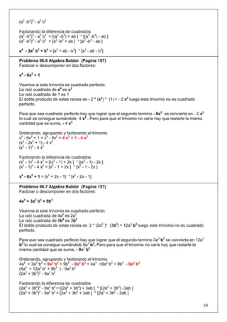 (a2 -b2)2 - a2 b2
Factorando la diferencia de cuadrados
(a2 -b2)2 - a2 b2 = [(a2 -b2) + ab ] * [(a2 -b2) - ab ]
(a2 -b2)2 - a2 b2 = [a2 -b2 + ab ] * [a2 -b2 - ab ]
a4 - 3a2 b2 + b4 = [a2 + ab - b2] * [a2 - ab - b2]
Problema 96.6 Algebra Baldor (Pagina 157)
Factorar o descomponer en dos factores:
x4 - 6x2 + 1
Veamos si este trinomio es cuadrado perfecto.
La raíz cuadrada de x4 es x2
La raíz cuadrada de 1 es 1
El doble producto de estas raíces es - 2 * (x2) * (1) = - 2 x2 luego este trinomio no es cuadrado
perfecto.
Para que sea cuadrado perfecto hay que lograr que el segundo termino - 6x2 se convierta en - 2 x2
lo cual se consigue sumándole 4 x2 . Pero para que el trinomio no varíe hay que restarle la misma
cantidad que se suma, - 4 x2
Ordenando, agrupando y factorando el trinomio
x4 - 6x2 + 1 = x4 - 6x2 + 4 x2 + 1 - 4 x2
(x4 - 2x2 + 1) - 4 x2
(x2 - 1)2 - 4 x2
Factorando la diferencia de cuadrados
(x2 - 1)2 - 4 x2 = [(x2 - 1) + 2x ] * [(x2 - 1) - 2x ]
(x2 - 1)2 - 4 x2 = [x2 - 1 + 2x ] * [x2 - 1 - 2x ]
x4 - 6x2 + 1 = [x2 + 2x - 1] * [x2 - 2x - 1]
Problema 96.7 Algebra Baldor (Pagina 157)
Factorar o descomponer en dos factores:
4a4 + 3a2 b2 + 9b4
Veamos si este trinomio es cuadrado perfecto.
La raíz cuadrada de 4a4 es 2a2
La raíz cuadrada de 9b4 es 3b2
El doble producto de estas raíces es 2 * (2a2 )* (3b2) = 12a2 b2 luego este trinomio no es cuadrado
perfecto.
Para que sea cuadrado perfecto hay que lograr que el segundo termino 3a2 b2 se convierta en 12a2
b2 lo cual se consigue sumándole 9a2 b2. Pero para que el trinomio no varíe hay que restarle la
misma cantidad que se suma, - 9a2 b2
Ordenando, agrupando y factorando el trinomio
4a4 + 3a2 b2 + 9a2 b2 + 9b4 - 9a2 b2 = 4a4 +8a2 b2 + 9b4 - 9a2 b2
(4a4 + 12a2 b2 + 9b4 ) - 9a2 b2
(2a2 + 3b2)2 - 9a2 b2
Factorando la diferencia de cuadrados
(2a2 + 3b2)2 - 9a2 b2 = [(2a2 + 3b2) + 3ab ] * [(2a2 + 3b2) -3ab ]
(2a2 + 3b2)2 - 9a2 b2 = [2a2 + 3b2 + 3ab ] * [2a2 + 3b2 - 3ab ]

39

 