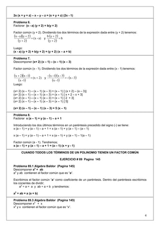 2x (x + y + z) – x – y – z = (x + y + z) (2x - 1)
Problema 6.
Factorar (x - a) (y + 2) + b(y + 2)
Factor común (y + 2). Dividiendo los dos términos de la expresión dada entre (y + 2) tenemos:

(x - a )(y + 2) = (x - a)
(y + 2 )

y

b (y + 2 )
=b
(y + 2 )

Luego:
(x - a) (y + 2) + b(y + 2) = (y + 2) (x – a + b)
Problema 7.
Descomponer (x+ 2) (x – 1) – (x – 1) (x – 3)
Factor común (x - 1). Dividiendo los dos términos de la expresión dada entre (x - 1) tenemos:

(x + 2)(x - 1) = (x + 2)
(x - 1)

y

- (x - 1)(x - 3)
= - (x - 3)
(x - 1)

Luego:
(x+ 2) (x – 1) – (x – 1) (x – 3) = (x – 1) [ (x + 2) – (x – 3)]
(x+ 2) (x – 1) – (x – 1) (x – 3) = (x – 1) [ x + 2 – x + 3]
(x+ 2) (x – 1) – (x – 1) (x – 3) = (x – 1) [ 2 + 3]
(x+ 2) (x – 1) – (x – 1) (x – 3) = (x – 1) [ 5]
(x+ 2) (x – 1) – (x – 1) (x – 3) = 5 (x – 1)
Problema 8.
Factorar x (a – 1) + y (a – 1) – a + 1
Introduciendo los dos últimos términos en un paréntesis precedido del signo (-) se tiene:
x (a – 1) + y (a – 1) – a + 1 = x (a – 1) + y (a – 1) – (a – 1)
x (a – 1) + y (a – 1) – a + 1 = x (a – 1) + y (a – 1) – 1(a – 1)
Factor común (a - 1). Tendremos;
x (a – 1) + y (a – 1) – a + 1 = (a – 1) (x + y - 1)
CUANDO TODOS LOS TÉRMINOS DE UN POLINOMIO TIENEN UN FACTOR COMÚN
EJERCICIO # 89 Pagina 145
Problema 89.1 Algebra Baldor (Pagina 145)
Descomponer a2 + ab
a2 y ab contienen el factor común que es “a“.
Escribimos el factor común “a“ como coeficiente de un paréntesis. Dentro del paréntesis escribimos
los cocientes de dividir;
a2 ÷ a = a y ab ÷ a = b y tendremos:
a2 + ab = a (a + b)
Problema 89.3 Algebra Baldor (Pagina 145)
Descomponer x2 + x
x2 y x contienen el factor común que es “x“.

4

 