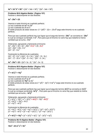 4a4 + 3a2 b2 + 9b4 = [2a2 + 3ab + 3b2] * [2a2 - 3ab + 3b2]
Problema 96.8 Algebra Baldor (Pagina 157)
Factorar o descomponer en dos factores:
4x4 - 29x2 + 25
Veamos si este trinomio es cuadrado perfecto.
La raíz cuadrada de 4x4 es 2x2
La raíz cuadrada de 25 es 5
El doble producto de estas raíces es - 2 * (2x2) * (5) = - 20 x2 luego este trinomio no es cuadrado
perfecto.
Para que sea cuadrado perfecto hay que lograr que el segundo termino - 29x2 se convierta en - 20x2
lo cual se consigue sumándole 9 x2 . Pero para que el trinomio no varíe hay que restarle la misma
cantidad que se suma, - 9 x2
Ordenando, agrupando y factorando el trinomio
4x4 - 29x2 + 25 = 4x4 - 29x2 + 9 x2 + 25 - 9 x2
(4x4 - 20x2 + 25) - 9 x2
(2x2 - 5)2 - 9 x2
Factorando la diferencia de cuadrados
(2x2 - 5)2 - 9 x2 = [(2x2 - 5) + 3x ] * [(2x2 - 5) - 3x ]
(2x2 - 1)2 - 25 x2 = [2x2 - 5 + 3x ] * [2x2 - 5 - 3x ]
4x4 - 29x2 + 25 = [2x2+ 3x - 5] * [2x2 - 3x - 5]
Problema 96.9 Algebra Baldor (Pagina 157)
Factorar o descomponer en dos factores:
x8 + 4x4y4 + 16y8
Veamos si este trinomio es cuadrado perfecto.
La raíz cuadrada de x8 es x4
La raíz cuadrada de 16y8 es 4y4
El doble producto de estas raíces es 2 * (x4) * (4y4) = 8 x4 y4 luego este trinomio no es cuadrado
perfecto.
Para que sea cuadrado perfecto hay que lograr que el segundo termino 4x4y4 se convierta en 8x4y4
lo cual se consigue sumándole 4x4y4 . Pero para que el trinomio no varíe hay que restarle la misma
cantidad que se suma, - 4x4y4
Ordenando, agrupando y factorando el trinomio
x8 + 4x4y4 + 16y8 = x8 + 4x4y4 + 4x4y4 + 16y8 - 4x4y4
(x8 + 8x4y4 + 16y8) - 4x4y4
(x4 + 4y4)2 - 4x4y4
Factorando la diferencia de cuadrados
(x4 + 4y4)2 - 4x4y4 = [(x4 + 4y4) + 2x2y2 ] * [(x4 + 4y4) - 2x2y2 ]
(x4 + 4y4)2 - 4x4y4 = [x4 + 4y4 + 2x2y2 ] * [x4 + 4y4 - 2x2y2 ]
x8 + 4x4y4 + 16y8 = [x4 + 2x2y2 + 4y4] * [x4 - 2x2y2 + 4y4]
Problema 96.10 Algebra Baldor (Pagina 157)
Factorar o descomponer en dos factores:
16m4 - 25 m2 n2 + 9n4

40

 