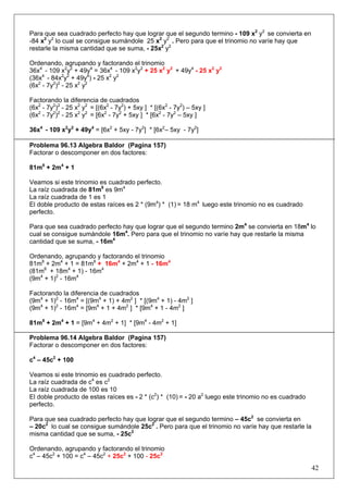 Para que sea cuadrado perfecto hay que lograr que el segundo termino - 109 x2 y2 se convierta en
-84 x2 y2 lo cual se consigue sumándole 25 x2 y2 . Pero para que el trinomio no varíe hay que
restarle la misma cantidad que se suma, - 25x2 y2
Ordenando, agrupando y factorando el trinomio
36x4 - 109 x2y2 + 49y4 = 36x4 - 109 x2y2 + 25 x2 y2 + 49y4 - 25 x2 y2
(36x4 - 84x2y2 + 49y4) - 25 x2 y2
(6x2 - 7y2)2 - 25 x2 y2
Factorando la diferencia de cuadrados
(6x2 - 7y2)2 - 25 x2 y2 = [(6x2 - 7y2) + 5xy ] * [(6x2 - 7y2) – 5xy ]
(6x2 - 7y2)2 - 25 x2 y2 = [6x2 - 7y2 + 5xy ] * [6x2 - 7y2 – 5xy ]
36x4 - 109 x2y2 + 49y4 = [6x2 + 5xy - 7y2] * [6x2– 5xy - 7y2]
Problema 96.13 Algebra Baldor (Pagina 157)
Factorar o descomponer en dos factores:
81m8 + 2m4 + 1
Veamos si este trinomio es cuadrado perfecto.
La raíz cuadrada de 81m8 es 9m4
La raíz cuadrada de 1 es 1
El doble producto de estas raíces es 2 * (9m4) * (1) = 18 m4 luego este trinomio no es cuadrado
perfecto.
Para que sea cuadrado perfecto hay que lograr que el segundo termino 2m4 se convierta en 18m4 lo
cual se consigue sumándole 16m4. Pero para que el trinomio no varíe hay que restarle la misma
cantidad que se suma, - 16m4
Ordenando, agrupando y factorando el trinomio
81m8 + 2m4 + 1 = 81m8 + 16m4 + 2m4 + 1 - 16m4
(81m8 + 18m4 + 1) - 16m4
(9m4 + 1)2 - 16m4
Factorando la diferencia de cuadrados
(9m4 + 1)2 - 16m4 = [(9m4 + 1) + 4m2 ] * [(9m4 + 1) - 4m2 ]
(9m4 + 1)2 - 16m4 = [9m4 + 1 + 4m2 ] * [9m4 + 1 - 4m2 ]
81m8 + 2m4 + 1 = [9m4 + 4m2 + 1] * [9m4 - 4m2 + 1]
Problema 96.14 Algebra Baldor (Pagina 157)
Factorar o descomponer en dos factores:
c4 – 45c2 + 100
Veamos si este trinomio es cuadrado perfecto.
La raíz cuadrada de c4 es c2
La raíz cuadrada de 100 es 10
El doble producto de estas raíces es - 2 * (c2) * (10) = - 20 a2 luego este trinomio no es cuadrado
perfecto.
Para que sea cuadrado perfecto hay que lograr que el segundo termino – 45c2 se convierta en
– 20c2 lo cual se consigue sumándole 25c2 . Pero para que el trinomio no varíe hay que restarle la
misma cantidad que se suma, - 25c2
Ordenando, agrupando y factorando el trinomio
c4 – 45c2 + 100 = c4 – 45c2 + 25c2 + 100 - 25c2

42

 