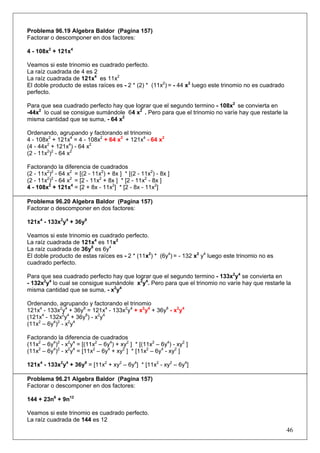 Problema 96.19 Algebra Baldor (Pagina 157)
Factorar o descomponer en dos factores:
4 - 108x2 + 121x4
Veamos si este trinomio es cuadrado perfecto.
La raíz cuadrada de 4 es 2
La raíz cuadrada de 121x4 es 11x2
El doble producto de estas raíces es - 2 * (2) * (11x2) = - 44 x2 luego este trinomio no es cuadrado
perfecto.
Para que sea cuadrado perfecto hay que lograr que el segundo termino - 108x2 se convierta en
-44x2 lo cual se consigue sumándole 64 x2 . Pero para que el trinomio no varíe hay que restarle la
misma cantidad que se suma, - 64 x2
Ordenando, agrupando y factorando el trinomio
4 - 108x2 + 121x4 = 4 - 108x2 + 64 x2 + 121x4 - 64 x2
(4 - 44x2 + 121x4) - 64 x2
(2 - 11x2)2 - 64 x2
Factorando la diferencia de cuadrados
(2 - 11x2)2 - 64 x2 = [(2 - 11x2) + 8x ] * [(2 - 11x2) - 8x ]
(2 - 11x2)2 - 64 x2 = [2 - 11x2 + 8x ] * [2 - 11x2 - 8x ]
4 - 108x2 + 121x4 = [2 + 8x - 11x2] * [2 - 8x - 11x2]
Problema 96.20 Algebra Baldor (Pagina 157)
Factorar o descomponer en dos factores:
121x4 - 133x2y4 + 36y8
Veamos si este trinomio es cuadrado perfecto.
La raíz cuadrada de 121x4 es 11x2
La raíz cuadrada de 36y8 es 6y4
El doble producto de estas raíces es - 2 * (11x2) * (6y4) = - 132 x2 y4 luego este trinomio no es
cuadrado perfecto.
Para que sea cuadrado perfecto hay que lograr que el segundo termino - 133x2y4 se convierta en
- 132x2y4 lo cual se consigue sumándole x2y4. Pero para que el trinomio no varíe hay que restarle la
misma cantidad que se suma, - x2y4
Ordenando, agrupando y factorando el trinomio
121x4 - 133x2y4 + 36y8 = 121x4 - 133x2y4 + x2y4 + 36y8 - x2y4
(121x4 - 132x2y4 + 36y8) - x2y4
(11x2 – 6y4)2 - x2y4
Factorando la diferencia de cuadrados
(11x2 – 6y4)2 - x2y4 = [(11x2 – 6y4) + xy2 ] * [(11x2 – 6y4) - xy2 ]
(11x2 – 6y4)2 - x2y4 = [11x2 – 6y4 + xy2 ] * [11x2 – 6y4 - xy2 ]
121x4 - 133x2y4 + 36y8 = [11x2 + xy2 – 6y4] * [11x2 - xy2 – 6y4]
Problema 96.21 Algebra Baldor (Pagina 157)
Factorar o descomponer en dos factores:
144 + 23n6 + 9n12
Veamos si este trinomio es cuadrado perfecto.
La raíz cuadrada de 144 es 12

46

 