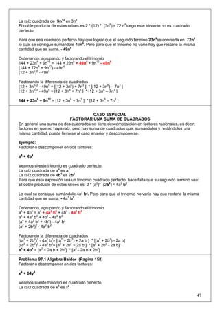 La raíz cuadrada de 9n12 es 3n6
El doble producto de estas raíces es 2 * (12) * (3n6) = 72 n6luego este trinomio no es cuadrado
perfecto.
Para que sea cuadrado perfecto hay que lograr que el segundo termino 23n6se convierta en 72n6
lo cual se consigue sumándole 49n6. Pero para que el trinomio no varíe hay que restarle la misma
cantidad que se suma, - 49n6
Ordenando, agrupando y factorando el trinomio
144 + 23n6 + 9n12 = 144 + 23n6 + 49n6 + 9n12 - 49n6
(144 + 72n6 + 9n12) - 49n6
(12 + 3n6)2 - 49n6
Factorando la diferencia de cuadrados
(12 + 3n6)2 - 49n6 = [(12 + 3n6) + 7n3 ] * [(12 + 3n6) – 7n3 ]
(12 + 3n6)2 - 49n6 = [12 + 3n6 + 7n3 ] * [12 + 3n6 – 7n3 ]
144 + 23n6 + 9n12 = [12 + 3n6 + 7n3 ] * [12 + 3n6 – 7n3 ]

CASO ESPECIAL
FACTORAR UNA SUMA DE CUADRADOS
En general una suma de dos cuadrados no tiene descomposición en factores racionales, es decir,
factores en que no haya raíz, pero hay suma de cuadrados que, sumándoles y restándoles una
misma cantidad, puede llevarse al caso anterior y descomponerse.
Ejemplo:
Factorar o descomponer en dos factores:
a4 + 4b4
Veamos si este trinomio es cuadrado perfecto.
La raíz cuadrada de a4 es a2
La raíz cuadrada de 4b4 es 2b2
Para que esta expresión sea un trinomio cuadrado perfecto, hace falta que su segundo termino sea:
El doble producto de estas raíces es 2 * (a2)* (2b2) = 4a2 b2
Lo cual se consigue sumándole 4a2 b2. Pero para que el trinomio no varíe hay que restarle la misma
cantidad que se suma, - 4a2 b2
Ordenando, agrupando y factorando el trinomio
a4 + 4b4 = a4 + 4a2 b2 + 4b4 - 4a2 b2
a4 + 4a2 b2 + 4b4 - 4a2 b2
(a4 + 4a2 b2 + 4b4) - 4a2 b2
(a2 + 2b2)2 - 4a2 b2
Factorando la diferencia de cuadrados
((a2 + 2b2)2 - 4a2 b2= [(a2 + 2b2) + 2a b ] * [(a2 + 2b2) - 2a b]
((a2 + 2b2)2 - 4a2 b2= [a2 + 2b2 + 2a b ] * [a2 + 2b2 - 2a b]
a4 + 4b4 = [a2 + 2a b + 2b2] * [a2 - 2a b + 2b2]
Problema 97.1 Algebra Baldor (Pagina 158)
Factorar o descomponer en dos factores:
x4 + 64y4
Veamos si este trinomio es cuadrado perfecto.
La raíz cuadrada de x4 es x2

47

 