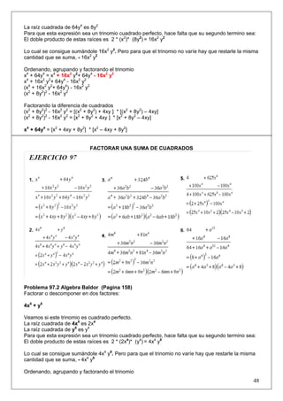 La raíz cuadrada de 64y4 es 8y2
Para que esta expresión sea un trinomio cuadrado perfecto, hace falta que su segundo termino sea:
El doble producto de estas raíces es 2 * (x2)* (8y2) = 16x2 y2
Lo cual se consigue sumándole 16x2 y2. Pero para que el trinomio no varíe hay que restarle la misma
cantidad que se suma, - 16x2 y2
Ordenando, agrupando y factorando el trinomio
x4 + 64y4 = x4 + 16x2 y2+ 64y4 - 16x2 y2
x4 + 16x2 y2+ 64y4 - 16x2 y2
(x4 + 16x2 y2+ 64y4) - 16x2 y2
(x2 + 8y2)2 - 16x2 y2
Factorando la diferencia de cuadrados
(x2 + 8y2)2 - 16x2 y2 = [(x2 + 8y2) + 4xy ] * [(x2 + 8y2) – 4xy]
(x2 + 8y2)2 - 16x2 y2 = [x2 + 8y2 + 4xy ] * [x2 + 8y2 – 4xy]
x4 + 64y4 = [x2 + 4xy + 8y2] * [x2 – 4xy + 8y2]

FACTORAR UNA SUMA DE CUADRADOS

Problema 97.2 Algebra Baldor (Pagina 158)
Factorar o descomponer en dos factores:
4x8 + y8
Veamos si este trinomio es cuadrado perfecto.
La raíz cuadrada de 4x8 es 2x4
La raíz cuadrada de y8 es y4
Para que esta expresión sea un trinomio cuadrado perfecto, hace falta que su segundo termino sea:
El doble producto de estas raíces es 2 * (2x4)* (y4) = 4x4 y8
Lo cual se consigue sumándole 4x4 y8. Pero para que el trinomio no varíe hay que restarle la misma
cantidad que se suma, - 4x4 y8
Ordenando, agrupando y factorando el trinomio

48

 
