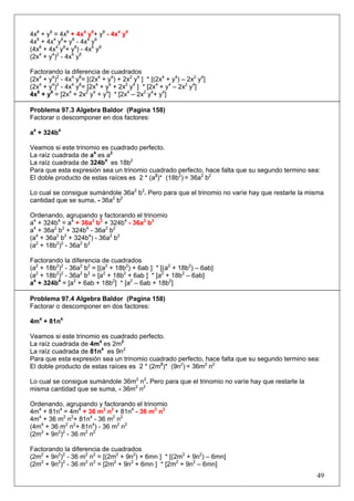 4x8 + y8 = 4x8 + 4x4 y8+ y8 - 4x4 y8
4x8 + 4x4 y8+ y8 - 4x4 y8
(4x8 + 4x4 y8+ y8) - 4x4 y8
(2x4 + y4)2 - 4x4 y8
Factorando la diferencia de cuadrados
(2x4 + y4)2 - 4x4 y8= [(2x4 + y4) + 2x2 y4 ] * [(2x4 + y4) – 2x2 y4]
(2x4 + y4)2 - 4x4 y8= [2x4 + y4 + 2x2 y4 ] * [2x4 + y4 – 2x2 y4]
4x8 + y8 = [2x4 + 2x2 y4 + y4] * [2x4 – 2x2 y4+ y4]
Problema 97.3 Algebra Baldor (Pagina 158)
Factorar o descomponer en dos factores:
a4 + 324b4
Veamos si este trinomio es cuadrado perfecto.
La raíz cuadrada de a4 es a2
La raíz cuadrada de 324b4 es 18b2
Para que esta expresión sea un trinomio cuadrado perfecto, hace falta que su segundo termino sea:
El doble producto de estas raíces es 2 * (a2)* (18b2) = 36a2 b2
Lo cual se consigue sumándole 36a2 b2. Pero para que el trinomio no varíe hay que restarle la misma
cantidad que se suma, - 36a2 b2
Ordenando, agrupando y factorando el trinomio
a4 + 324b4 = a4 + 36a2 b2 + 324b4 - 36a2 b2
a4 + 36a2 b2 + 324b4 - 36a2 b2
(a4 + 36a2 b2 + 324b4) - 36a2 b2
(a2 + 18b2)2 - 36a2 b2
Factorando la diferencia de cuadrados
(a2 + 18b2)2 - 36a2 b2 = [(a2 + 18b2) + 6ab ] * [(a2 + 18b2) – 6ab]
(a2 + 18b2)2 - 36a2 b2 = [a2 + 18b2 + 6ab ] * [a2 + 18b2 – 6ab]
a4 + 324b4 = [a2 + 6ab + 18b2] * [a2 – 6ab + 18b2]
Problema 97.4 Algebra Baldor (Pagina 158)
Factorar o descomponer en dos factores:
4m4 + 81n4
Veamos si este trinomio es cuadrado perfecto.
La raíz cuadrada de 4m4 es 2m2
La raíz cuadrada de 81n4 es 9n2
Para que esta expresión sea un trinomio cuadrado perfecto, hace falta que su segundo termino sea:
El doble producto de estas raíces es 2 * (2m2)* (9n2) = 36m2 n2
Lo cual se consigue sumándole 36m2 n2. Pero para que el trinomio no varíe hay que restarle la
misma cantidad que se suma, - 36m2 n2
Ordenando, agrupando y factorando el trinomio
4m4 + 81n4 = 4m4 + 36 m2 n2 + 81n4 - 36 m2 n2
4m4 + 36 m2 n2+ 81n4 - 36 m2 n2
(4m4 + 36 m2 n2+ 81n4) - 36 m2 n2
(2m2 + 9n2)2 - 36 m2 n2
Factorando la diferencia de cuadrados
(2m2 + 9n2)2 - 36 m2 n2 = [(2m2 + 9n2) + 6mn ] * [(2m2 + 9n2) – 6mn]
(2m2 + 9n2)2 - 36 m2 n2 = [2m2 + 9n2 + 6mn ] * [2m2 + 9n2 – 6mn]

49

 