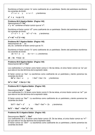 Escribimos el factor común “x“ como coeficiente de un paréntesis. Dentro del paréntesis escribimos
los cocientes de dividir;
x2 ÷ x = x
y
x÷x=1
y tendremos:
x2 + x

= x (x + 1)

Problema 89.5 Algebra Baldor (Pagina 145)
Descomponer x3 + 4x4
x3 y 4x4 contienen el factor común que es “x3“.
Escribimos el factor común “x3“ como coeficiente de un paréntesis. Dentro del paréntesis escribimos
los cocientes de dividir;
x3 ÷ x3 = 1 y
4x4 ÷ x3 = 4x
y tendremos:
x3 + 4x4 = x3 (1 + 4x)
Problema 89.7 Algebra Baldor (Pagina 145)
Descomponer ab - bc
ab y bc contienen el factor común que es “b“.
Escribimos el factor común “b“ como coeficiente de un paréntesis. Dentro del paréntesis escribimos
los cocientes de dividir;
ab ÷ b = a
y
-bc ÷ b = - c y tendremos:
ab - bc = b (a – c)
Problema 89.9 Algebra Baldor (Pagina 145)
Descomponer 2a2 x + 6ax2
Los coeficientes 2 y 6 tienen como factor comun 2. De las letras, el único factor común es “ax“ por
que esta en los dos términos de la expresión dada.
El factor común es “2ax“. Lo escribimos como coeficiente de un paréntesis y dentro ponemos los
cocientes de dividir
2a2 x ÷ 2ax = a
y
+ 6ax2 ÷ 2ax = 3x
y tendremos:
2a2 x + 6ax2 = 2ax (a + 3x)
Problema 89.11 Algebra Baldor (Pagina 145)
Descomponer 9a3x2 - 18ax3
Los coeficientes 9 y 18 tienen como factor común 9. De las letras, el único factor común es “ax2 “ por
que esta en los dos términos de la expresión dada.
El factor común es “9ax2 “. Lo escribimos como coeficiente de un paréntesis y dentro ponemos los
cocientes de dividir
9a3x2 ÷ 9ax2 = a2

y

- 18ax3 ÷ 9ax2 = - 2x

y tendremos:

9a3x2 - 18ax3 = 9ax2 (a2 – 2x)
Problema 89.13 Algebra Baldor (Pagina 145)
Descomponer 35m2n3 - 70m3
Los coeficientes 35 y 70 tienen como factor común 35. De las letras, el único factor común es “m2 “
por que esta en los dos términos de la expresión dada.
El factor común es “35m2 “. Lo escribimos como coeficiente de un paréntesis y dentro ponemos los
cocientes de dividir

5

 