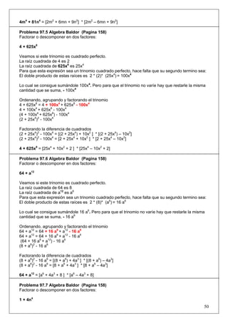 4m4 + 81n4 = [2m2 + 6mn + 9n2] * [2m2 – 6mn + 9n2]
Problema 97.5 Algebra Baldor (Pagina 158)
Factorar o descomponer en dos factores:
4 + 625x8
Veamos si este trinomio es cuadrado perfecto.
La raíz cuadrada de 4 es 2
La raíz cuadrada de 625x8 es 25x4
Para que esta expresión sea un trinomio cuadrado perfecto, hace falta que su segundo termino sea:
El doble producto de estas raíces es 2 * (2)* (25x4) = 100x4
Lo cual se consigue sumándole 100x4. Pero para que el trinomio no varíe hay que restarle la misma
cantidad que se suma, - 100x4
Ordenando, agrupando y factorando el trinomio
4 + 625x8 = 4 + 100x4 + 625x8 - 100x4
4 + 100x4 + 625x8 - 100x4
(4 + 100x4 + 625x8) - 100x4
(2 + 25x4)2 - 100x4
Factorando la diferencia de cuadrados
(2 + 25x4)2 - 100x4 = [(2 + 25x4) + 10x2 ] * [(2 + 25x4) – 10x2]
(2 + 25x4)2 - 100x4 = [2 + 25x4 + 10x2 ] * [2 + 25x4 – 10x2]
4 + 625x8 = [25x4 + 10x2 + 2 ] * [25x4 – 10x2 + 2]
Problema 97.6 Algebra Baldor (Pagina 158)
Factorar o descomponer en dos factores:
64 + a12
Veamos si este trinomio es cuadrado perfecto.
La raíz cuadrada de 64 es 8
La raíz cuadrada de a12 es a6
Para que esta expresión sea un trinomio cuadrado perfecto, hace falta que su segundo termino sea:
El doble producto de estas raíces es 2 * (8)* (a6) = 16 a6
Lo cual se consigue sumándole 16 a6. Pero para que el trinomio no varíe hay que restarle la misma
cantidad que se suma, - 16 a6
Ordenando, agrupando y factorando el trinomio
64 + a12 = 64 + 16 a6 + a12 - 16 a6
64 + a12 = 64 + 16 a6 + a12 - 16 a6
(64 + 16 a6 + a12) - 16 a6
(8 + a6)2 - 16 a6
Factorando la diferencia de cuadrados
(8 + a6)2 - 16 a6 = [(8 + a6) + 4a3 ] * [(8 + a6) – 4a3]
(8 + a6)2 - 16 a6 = [8 + a6 + 4a3 ] * [8 + a6 – 4a3]
64 + a12 = [a6 + 4a3 + 8 ] * [a6 – 4a3 + 8]
Problema 97.7 Algebra Baldor (Pagina 158)
Factorar o descomponer en dos factores:
1 + 4n4

50

 
